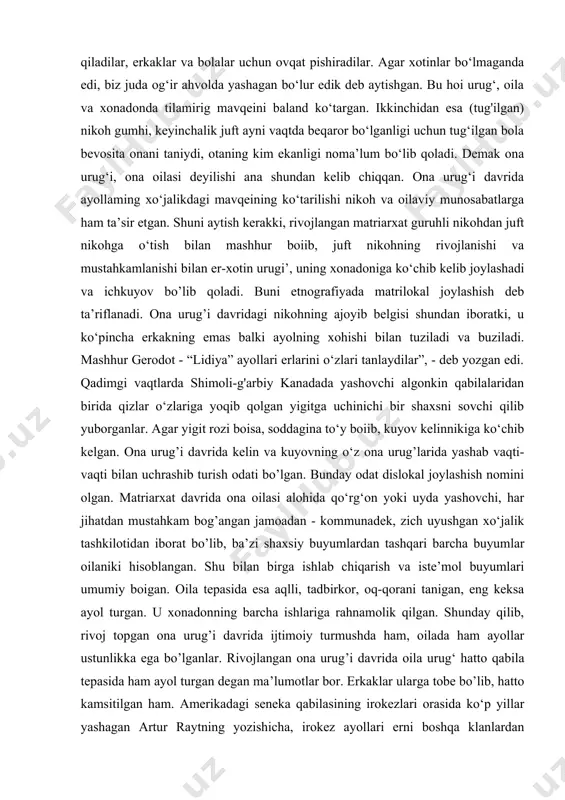 va ona oilasi deyilishining sababi ayollaming ijtimoiy hayotidagi tutgan o‘mi erkaklarnikiga nisbatan baland bo‘lganligi bilan xarakterlanadi. erkaklar o‘rmonlami kesib yer ochgan, ov qilgan, qurollar yasagan. ayollar esa terib, termachilab ovqat topganlar. motiga bilan yerni bo‘shatib dehqonchilik qilganlar, don va poliz ekinlarini parvarish qilganlar, hosil pishgach, uni yig‘ib-terib olganlar, uy- ro‘zg or ishlarini - ovqat pishirish, kiyim bosh tikish, uyni tartibga keltirish kabi juda ko‘p xo‘ja!ik ishlarini bajarganlar. undan tashqari keksalami parvarish qilish va bolalami tarbiyalash kabi muhim ishlar ular zimmasi ironezlar, missionerlar biriga bizning mamlakatimizda asosiy ishlarni ayollar bajaradilar, sabzavotlami sepadilar, ekadilar, parvarish qiladilar, erkaklar va bolalar uchun ovqat pishiradilar. agar xotinlar bo‘lmaganda edi, biz juda og‘ir ahvolda yashagan bo‘lur edik deb aytishgan. bu hoi urug‘, oila va xonadonda tilamirig mavqeini baland ko‘targan. ikkinchidan esa (tug'ilgan) nikoh gumhi, keyinchalik juft ayni vaqtda beqaror bo‘lganligi uchun tug‘ilgan bola bevosita onani taniydi, otaning kim ekanligi noma’lum bo‘lib qoladi. demak ona urug‘i, ona …