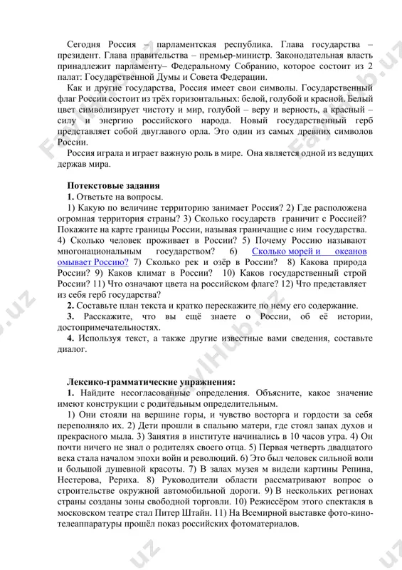 одного газа, железной руды, золота, никеля и других полезных ископаемых. сегодня россия – парламентская республика. глава государства – президент. глава правительства – премьер-министр. законодательная власть принадлежит парламенту– федеральному собранию, которое состоит из 2 палат: государственной думы и совета федерации. как и другие государства, россия имеет свои символы. государственный флаг россии состоит из трёх горизонтальных: белой, голубой и красной. белый цвет символизирует чистоту и мир, голубой – веру и верность, а красный – силу и энергию российского народа. новый государственный герб представляет собой двуглавого орла. это один из самых древних символов россии. россия играла и играет важную роль в мире. она является одной из ведущих держав мира. потекстовые задания 1. ответьте на вопросы. 1) какую по величине территорию занимает россия? 2) где расположена огромная территория страны? 3) сколько государств граничит с россией? покажите на карте границы россии, называя граничащие с ним государства. 4) сколько человек проживает в россии? 5) почему россию …