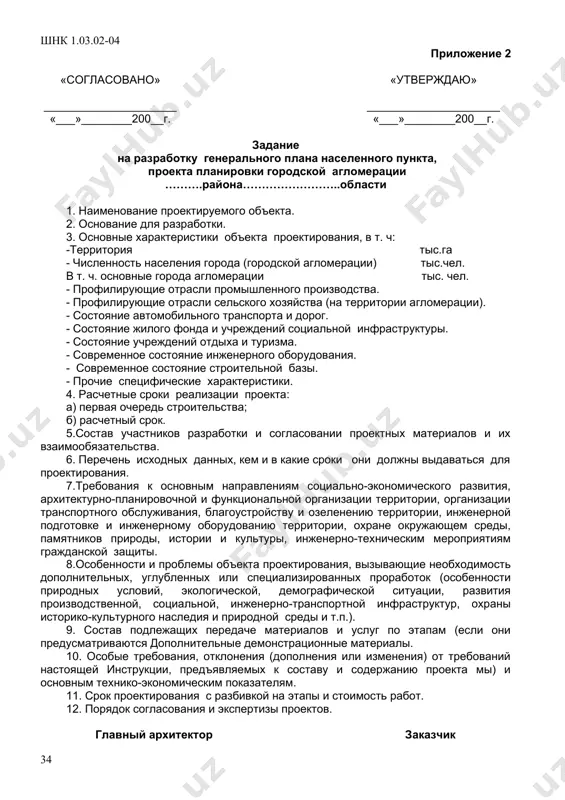 , социальной, инженерно-транспортной инфраструктур, охраны историко-культурного наследия и природной среды и т.п.); 9. состав подлежащих передаче материалов и услуг по этапам (если они предусматриваются дополнительные демонстрационные материалы. 10. особые требования, отклонения (дополнения или изменения) от требований настоящей инструкции, предъявляемых к составу и содержанию проекта (схемы) и основным технико-экономическим показателям; 11. срок проектирования с разбивкой на этапы и стоимость работ 12.порядок согласования и экспертизы проектов главный архитектор от заказчика проекта приложение 2 «согласовано» «утверждаю» _____________________ _____________________ «___»________200__г. «___»________200__г. задание на разработку генерального плана населенного пункта, проекта планировки городской агломерации ……….района……………………..области 1. наименование проектируемого объекта. 2. основание для разработки. 3. основные характеристики объекта проектирования, в т. ч: -территория тыс.га - численность населения города (городской агломерации) тыс.чел. в т. ч. основные города агломерации тыс. чел. - профилирующие отрасли промышленного производства. - профилирующие отрасли сельского хозяйства (на территории агломерации). - состояние автомобильного транспорта и дорог. - состояние жилого фонда и учреждений социальной инфраструктуры. - …