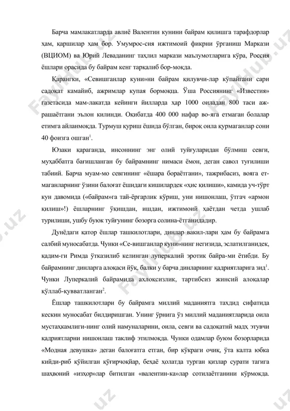 га етмаган болалар етимга айланмоқда. турмуш қуриш ёшида бўлган, бироқ оила қурмаганлар сони 40 фоизга ошган1. юзаки қараганда, инсоннинг энг олий туйғуларидан бўлмиш севги, муҳаббатга бағишланган бу байрамнинг нимаси ёмон, деган савол туғилиши табиий. барча муам-мо севгининг «ёшара бораётгани», тажрибасиз, вояга ет-маганларнинг ўзини балоғат ёшидаги кишилардек «ҳис қилиши», камида уч-тўрт кун давомида («байрам»га тай-ёргарлик кўриш, уни нишонлаш, ўтгач «армон қилиш»!) ёшларнинг ўқишдан, ишдан, ижтимоий ҳаётдан четда ушлаб турилиши, ушбу буюк туйғунинг бозорга солина-ётганидадир. дунёдаги қатор ёшлар ташкилотлари, динлар вакил-лари ҳам бу байрамга салбий муносабатда. чунки «се-вишганлар куни»нинг негизида, эслатилганидек, қадим-ги римда ўтказилиб келинган луперкалий эротик байра-ми ётибди. бу байрамнинг динларга алоқаси йўқ, балки у барча динларнинг қадриятларига зид1. чунки луперкалий байрамида ахлоқсизлик, тартибсиз жинсий алоқалар қўллаб-қувватланган2. ёшлар ташкилотлари бу байрамга миллий маданиятга тахдид сифатида кескин муносабат билдиришган. унинг ўрнига ўз миллий маданиятларида оила мустаҳкамлиги-нинг олий намуналарини, оила, севги ва садоқатнй мадҳ этувчи қадриятларни нишонлаш таклиф этилмоқда. чунки одамлар буюм бозорларида …