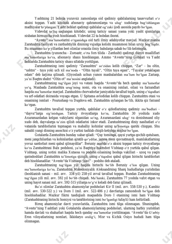 ri vujudga keldi (a.mahkam, m.ishoqov). “avesto” va zaratushtra. 1755-1761 yillarda fransuz olimi anketil dyuperron hindistonning gujorot viloyatida eron zardushtiylarining avlodlari - parslarning urf-odatlari va diniy marosimlari bilan tanishib chiqqan. eng muhimi shundan iboratki, dyuperron parslarning diniy yozuvlarini o‘qishga muyassar bo‘lgan. a.dyuperron yurtiga qaytgandan so‘ng, 1771 yilda “avesto”ni tarjima qilgan. xix va xx asrning boshlarida esa “avesto”ning yangi tarjimalari vujudga kelgan. dastlabki “avesto” 21 ta kitobdan iborat bo‘lgan. lekin bizgacha uning ayrim qismlari yetib kelgan: yasna- “qurbonlik keltirish”, visprat - “barcha hukmronlar”, yasht - “qadrlash”, “ulug‘lash”, videvdat - “devlarga qarshi qonun”. bularning hammasi sosoniylar davrida tahrir qilingan. yasna kitobi 72 bobni o‘z ichiga olib, ulardan 17 tasi “gotalar”, ya’ni zardushtiylar payg‘ambari zaratushtraning “muqaddas qo‘shiqlari”, uning diniy nasihatlaridan iborat. gotalarni zaratushtra sosoniylar davri (iii-vii asrlar)dan bir necha asrlar avval yaratgan. ajablanarli tomoni shundaki, ilk o‘rta asrlarda “avesto” tushunarsiz mavhum tilga aylanganligiga qaramay zaratushtraning noma’lum so‘zlari va nasihatlari yasna kitobiga so‘zma-so‘z kiritilgan. albatta, …