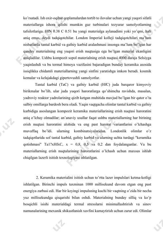 aktor yadrolarining qizib ketgan muhitida mavjud bo’lgan bir qator o’ta salbiy omillarga bardosh bera oladi. yaqin vaqtgacha olimlar tantal karbid va gafniy karbidiga asoslangan kompozit keramika materiallarining erish nuqtasi haroratini aniq o’lchay olmadilar; an’anaviy usullar faqat ushbu materiallarning har birining erish nuqtasi haroratini alohida va eng past harorat variantlarini o’lchashga muvaffaq bo’ldi. ularning kombinatsiyalaridan. londonlik olimlar o’z tadqiqotlarida sof tantal karbid, gafniy karbid va ularning uchta turdagi "keramika qotishmasi" ta1?xhfxc, x = 0,8, 0,5 va 0,2 dan foydalanganlar. va bu materiallarning erish nuqtalarining haroratlarini o’lchash uchun maxsus ishlab chiqilgan lazerli isitish texnologiyasi ishlatilgan. 2. keramika materialini isitish uchun to’rtta lazer impulslari ketma-ketligi ishlatilgan. birinchi impuls taxminan 1000 millisekund davom etgan eng past energiya zarbasi edi. har bir keyingi impulsning kuchi bir vaqtning o’zida bir necha yuz millisekundga qisqarishi bilan oshdi. materialning bunday silliq va ko’p bosqichli isishi materialdagi termal stresslarni minimallashtirish va sinov namunalarining mexanik shikastlanish xavfini kamaytirish uchun zarur …