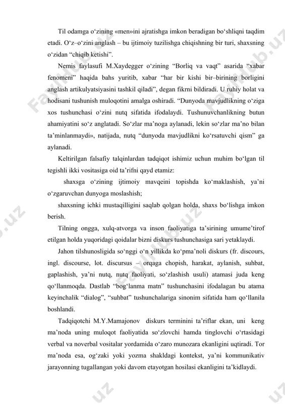 arida “xabar fenomeni” haqida bahs yuritib, xabar “har bir kishi bir–birining borligini anglash artikulyatsiyasini tashkil qiladi”, degan fikrni bildiradi. u ruhiy holat va hodisani tushunish muloqotini amalga oshiradi. “dunyoda mavjudlikning o‘ziga xos tushunchasi o‘zini nutq sifatida ifodalaydi. tushunuvchanlikning butun ahamiyatini so‘z anglatadi. so‘zlar ma’noga aylanadi, lekin so‘zlar ma’no bilan ta’minlanmaydi», natijada, nutq “dunyoda mavjudlikni ko‘rsatuvchi qism” ga aylanadi. keltirilgan falsafiy talqinlardan tadqiqot ishimiz uchun muhim bo‘lgan til tegishli ikki vositasiga oid ta’rifni qayd etamiz: shaxsga o‘zining ijtimoiy mavqeini topishda ko‘maklashish, ya’ni o‘zgaruvchan dunyoga moslashish; shaxsning ichki mustaqilligini saqlab qolgan holda, shaxs bo‘lishga imkon berish. tilning ongga, xulq-atvorga va inson faoliyatiga ta’sirining umume’tirof etilgan holda yuqoridagi qoidalar bizni diskurs tushunchasiga sari yetaklaydi. jahon tilshunosligida so‘nggi o‘n yillikda ko‘pma’noli diskurs (fr. discours, ingl. discourse, lot. discursus – orqaga chopish, harakat, aylanish, suhbat, gaplashish, ya’ni nutq, nutq faoliyati, so‘zlashish usuli) atamasi juda keng qo‘llanmoqda. dastlab “bog‘lanma matn” tushunchasini ifodalagan bu atama keyinchalik “dialog”, …