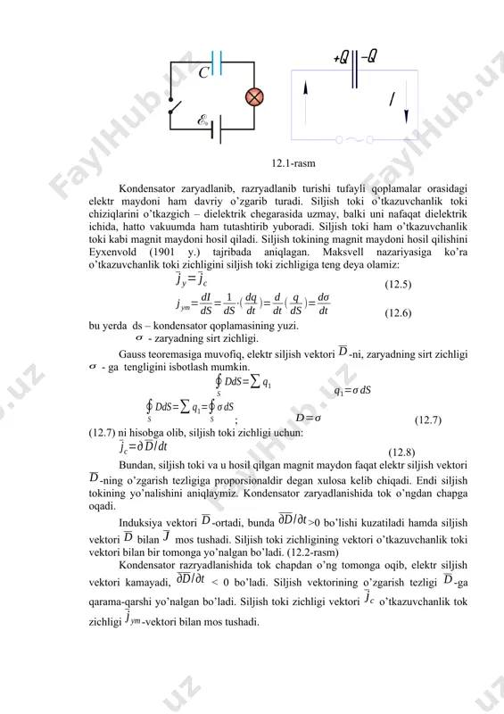 va (12.2) lardan, (12.3) kontur qo’zg’almas bo’lganligi tufayli differensial va integral belgilarning o’rinlarini almashtirib: (12.4) (12.4) elektrodinamikaning birinchi asosiy qonuni bo’lib, magnit maydoni o’zgarishi tufayli vujudga kelgan elektr maydonini uyurmali xarakterga ega ekanligidan darak beradi. siljish toki elektromagnit maydonni xarakterlashda maksvell siljish toki tushunchasidan foydalandi. ma’lumki, magnit maydonini hosil qila oladigan uyurmali elektr maydonini maksvell siljish toki deb atadi. siljish tokining vujudga kelishi uchun zarrachalarning tartibli ko’chishi emas, balki o’zgaruvchan elektr maydoni bo’lishi kifoyadir. o’zgaruvchan tok manbaiga ulangan kondensatordan iborat zanjirni kuzatamiz. (96-rasm) 12.1-rasm kondensator zaryadlanib, razryadlanib turishi tufayli qoplamalar orasidagi elektr maydoni ham davriy o’zgarib turadi. siljish toki o’tkazuvchanlik toki chiziqlarini o’tkazgich – dielektrik chegarasida uzmay, balki uni nafaqat dielektrik ichida, hatto vakuumda ham tutashtirib yuboradi. siljish toki ham o’tkazuvchanlik toki kabi magnit maydoni hosil qiladi. siljish tokining magnit maydoni hosil qilishini eyxenvold (1901 y.) tajribada aniqlagan. maksvell nazariyasiga ko’ra o’tkazuvchanlik toki zichligini siljish toki zichligiga teng deya olamiz: …