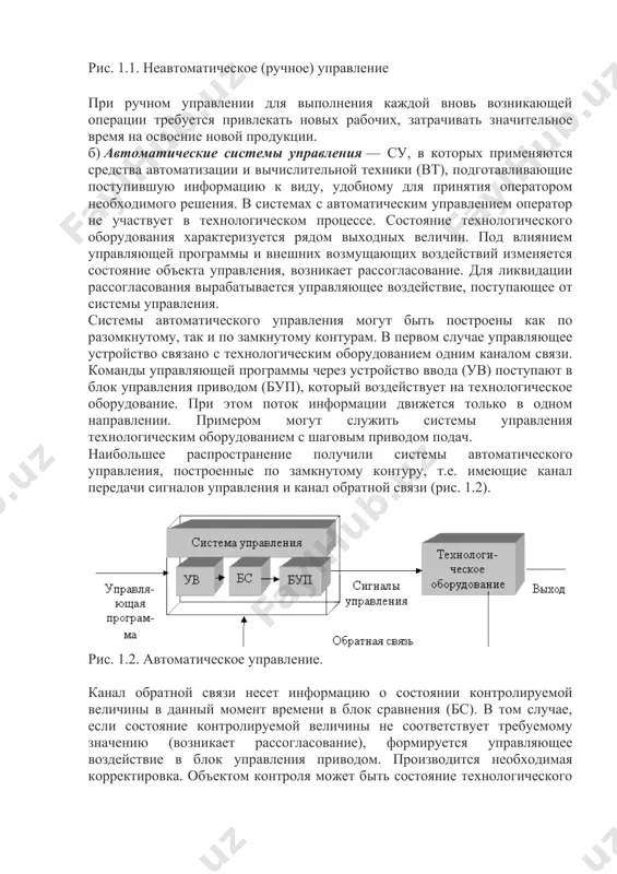 аждой вновь возникающей операции требуется привлекать новых рабочих, затрачивать значительное время на освоение новой продукции. б) автоматические системы управления — су, в которых применяются средства автоматизации и вычислительной техники (вт), подготавливающие поступившую информацию к виду, удобному для принятия оператором необходимого решения. в системах с автоматическим управлением оператор не участвует в технологическом процессе. состояние технологического оборудования характеризуется рядом выходных величин. под влиянием управляющей программы и внешних возмущающих воздействий изменяется состояние объекта управления, возникает рассогласование. для ликвидации рассогласования вырабатывается управляющее воздействие, поступающее от системы управления. системы автоматического управления могут быть построены как по разомкнутому, так и по замкнутому контурам. в первом случае управляющее устройство связано с технологическим оборудованием одним каналом связи. команды управляющей программы через устройство ввода (ув) поступают в блок управления приводом (буп), который воздействует на технологическое оборудование. при этом поток информации движется только в одном направлении. примером могут служить системы управления технологическим оборудованием с шаговым приводом подач. наибольшее распространение получили …