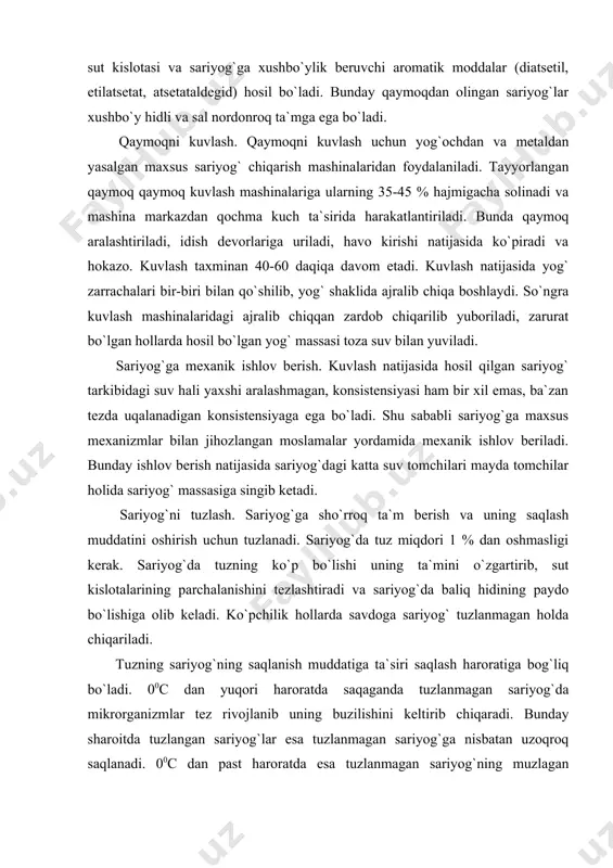 ratiga bog`liq bo`ladi. 00с dan yuqori haroratda saqaganda tuzlanmagan sariyog`da mikrorganizmlar tez rivojlanib uning buzilishini keltirib chiqaradi. bunday sharoitda tuzlangan sariyog`lar esa tuzlanmagan sariyog`ga nisbatan uzoqroq saqlanadi. 00с dan past haroratda esa tuzlanmagan sariyog`ning muzlagan plazmasida mikroorganizmalar faoliyati to`xtasa, tuzlangan sariyog`ning muzlamagan plazmasida mikroorganizmlar rivojlanishi davom etadi. sariyog`ni tuzlash uchun vakuum usulida ishlab chiqarilgan yuqori sifatli tuz ishlatiladi. bu yerda quruq tuzlash va ho`l tuzlash usullaridan foydalaniladi. amaliyotda ba`zan sariyog`larni olishning kuvlash usulidan tashqari boshqa usullaridan ham foydalaniladi. shu tariqa ishlov berilgan va tuzlangan sariyog`lar o`rab joylashga jo`natiladi. qaymoqdan quvlash yo`li bilan sariyog` olishning nazariy asoslari qaymoqni kuvlab undan sariyog` ajratib olish murakkab kolloid-kimyoviy va fizik-mexanik jarayon hisoblanadi. yog` hosil bo`lishning butun jarayonini uch bosqichga bo`lish mumkin. birinchi bosqichida yog` zarrachalari sirtidagi qobig`idan xalos bo`ladi. qobig`i saqlanib qolgan yog` zarrachalari ayronga o`tadi va ma`lum bir qismi esa yog` plazmasida qoladi. yog` hosil bo`lishining ikkinchi bosqichida esa yog` zarrachalari suyuq yog` …