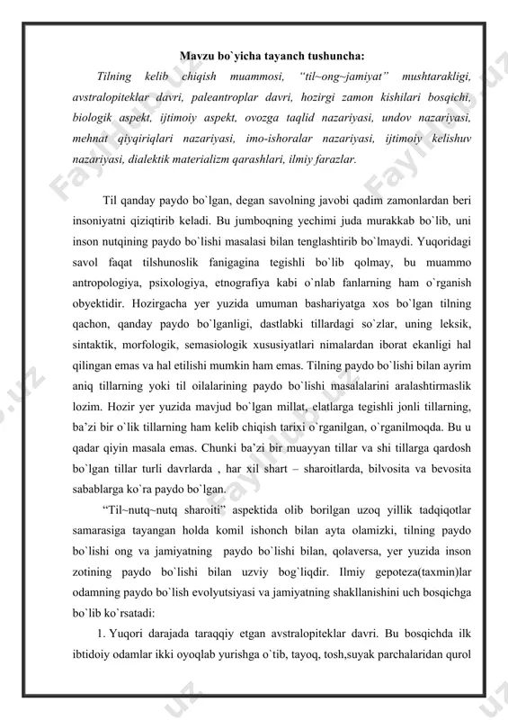 inson zotining paydo bo`lishi bilan uzviy bog`liqdir. ilmiy gepoteza(taxmin)lar odamning paydo bo`lish evolyutsiyasi va jamiyatning shakllanishini uch bosqichga bo`lib ko`rsatadi: 1. yuqori darajada taraqqiy etgan avstralopiteklar davri. bu bosqichda ilk ibtidoiy odamlar ikki oyoqlab yurishga o`tib, tayoq, tosh,suyak parchalaridan qurol sifatida foydalanganlar. bu bizdan ikki – uch million yil oldingi davrga to`g`ri keladi. 2. paleantroplar bosqichi. bu davrda paleantroplar, ya’ni eng qadimgi odamlar sun’iy qurollar, turar joy tayyorlaganlar, yirik hayvonlarni jamoa bo`lib ov qilish bilan shugullanganlar. bu bizdan taxminan bir million yillar oldingi davrga to`g`ri keladi. 3. hozirgi zamon kishilari bosqichi. ilmiy taxminlar bu davr 40-50 ming yillar oldin paydo bo`la boshlaganligini ko`rsatadi. chamasi, bir million yillar avvalgi eng qadimgi odamlar uzoq va murakkab jarayon davomida insonga xos biologik hamda sotsial xususiyatlarga ega bo`la boshlaydilar. aniq nutq ularga hayvonot dunyosidan ajralish, jamiyat bo`lib uyushish, uyushgan holatda mehnat qilish hamda tafakkurning rivojlanishiga turtki bo`ladi. tilning paydo bo`lishi uchun faqat biologik zaminlargina …