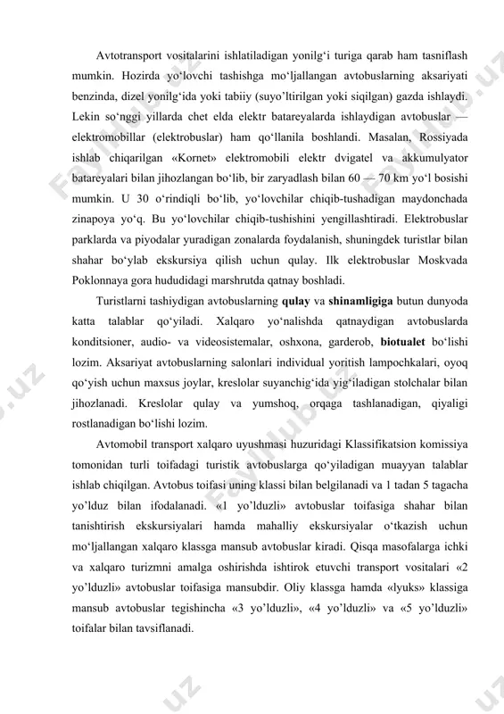 nsubdir. oliy klassga hamda «lyuks» klassiga mansub avtobuslar tegishincha «3 yo’lduzli», «4 yo’lduzli» va «5 yo’lduzli» toifalar bilan tavsiflanadi. ulardan uzoq masofaga va uzoq muddatli turistik marshrutlarda foydalaniladi. avtobuslarni toifalar bo‘yicha tasniflash quyidagi texnik ko‘rsatkichlarga asosan amalga oshiriladi: · dvigatel quvvati; · tormoz sistemasi va amortizatsiyaga qo‘yiladigan talablar; · ventilyatsiya turi (tabiiy-havoli yoki konditsio​ner); · isitish usuli (haroratni avtomatik rostlagich moslamasiga ega yoki bunday moslamasiz); · oynalarga qo‘yiladigan talablar (tumanga qarshi qoplamali, vakuum qatlamili, terlash yoki muzlashning oldini oluvchi, quyosh nuridan saqlovchi); · ichki (shu jumladan individual) yoritgichlarga egaligi; · radiokarnay, mikrofon va magnitolaning mavjudligi; · bagaj bo‘limi uchun sig‘imlar hajmining hamda qo‘l yukki uchun tokchalarning kattaligi; · avtobus muzlatgich, tualet, videosi​stema, ichimliklar uchun termoisitgich, staka​nlar uchun taglik, yig‘ma stollar, chiqindi to‘plagich bilan jihozlanganligi; · gid uchun lozim darajada jihozlangan joyning mavjudligi. ushbu atributlarning to‘liq holda mavjudligi «4 yo’lduzli» va «5 yo’lduzli» avtobuslar uchun majburiydir. komfortabel avtobuslar va ularda yo‘lovchi …