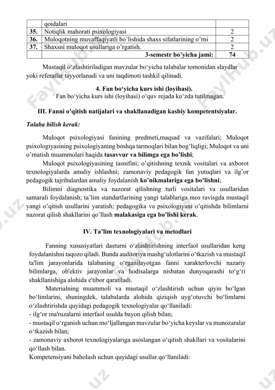 dan amaliy foydalanish ko’nikmalariga ega bo’lishni; bilimni diagnostika va nazorat qilishning turli vositalari va usullaridan samarali foydalanish; ta’lim standartlarining yangi talablariga mos ravisgda mustaqil yangi o’qitish usullarini yaratish; pedagogika va psixologiyani o’qitishda bilimlarni nazorat qilish shakllarini qo’llash malakasiga ega bo’lishi kerak. iv. ta’lim texnologiyalari va metodlari fanning xususiyatlari dasturni o‘zlashtirishning interfaol usullaridan keng foydalanishni taqozo qiladi. bunda auditoriya mashg‘ulotlarini o‘tkazish va mustaqil ta'lim jarayonlarida talabaning o‘rganilayotgan fanni xarakterlovchi nazariy bilimlarga, ob'ektiv jarayonlar va hodisalarga nisbatan dunyoqarashi to‘g‘ri shakllanishiga alohida e'tibor qaratiladi. materialning muammoli va mustaqil o‘zlashtirish uchun qiyin bo‘lgan bo‘limlarini, shuningdek, talabalarda alohida qiziqish uyg‘otuvchi bo‘limlarni o‘zlashtirishda quyidagi pedagogik texnologiyalar qo‘llaniladi: - ilg‘or ma'ruzalarni interfaol usulda bayon qilish bilan; - mustaqil o‘rganish uchun mo‘ljallangan mavzular bo‘yicha keyslar va munozaralar o‘tkazish bilan; - zamonaviy axborot texnologiyalariga asoslangan o‘qitish shakllari va vositalarini qo‘llash bilan. kompetensiyani baholash uchun quyidagi usullar qo‘llaniladi: - og‘zaki; - yozma. talabalar bilimi darajasini baholash uchun quyidagi baholash vositalari …