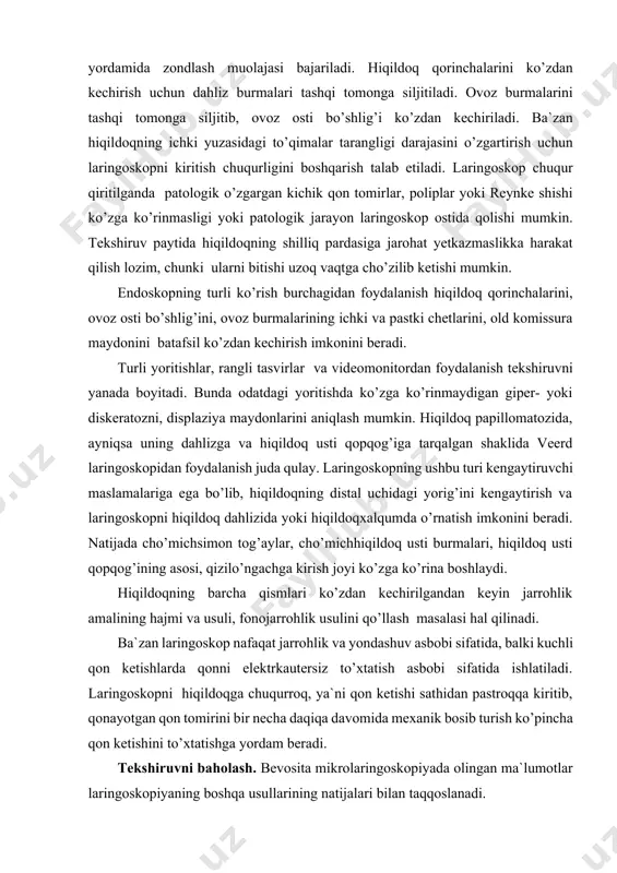 gargan kichik qon tomirlar, poliplar yoki reynke shishi ko’zga ko’rinmasligi yoki patologik jarayon laringoskop ostida qolishi mumkin. tekshiruv paytida hiqildoqning shilliq pardasiga jarohat yetkazmaslikka harakat qilish lozim, chunki ularni bitishi uzoq vaqtga cho’zilib ketishi mumkin. endoskopning turli ko’rish burchagidan foydalanish hiqildoq qorinchalarini, ovoz osti bo’shlig’ini, ovoz burmalarining ichki va pastki chetlarini, old komissura maydonini batafsil ko’zdan kechirish imkonini beradi. turli yoritishlar, rangli tasvirlar va videomonitordan foydalanish tekshiruvni yanada boyitadi. bunda odatdagi yoritishda ko’zga ko’rinmaydigan giper- yoki diskeratozni, displaziya maydonlarini aniqlash mumkin. hiqildoq papillomatozida, ayniqsa uning dahlizga va hiqildoq usti qopqog’iga tarqalgan shaklida veerd laringoskopidan foydalanish juda qulay. laringoskopning ushbu turi kengaytiruvchi maslamalariga ega bo’lib, hiqildoqning distal uchidagi yorig’ini kengaytirish va laringoskopni hiqildoq dahlizida yoki hiqildoqxalqumda o’rnatish imkonini beradi. natijada cho’michsimon tog’aylar, cho’michhiqildoq usti burmalari, hiqildoq usti qopqog’ining asosi, qizilo’ngachga kirish joyi ko’zga ko’rina boshlaydi. hiqildoqning barcha qismlari ko’zdan kechirilgandan keyin jarrohlik amalining hajmi va usuli, fonojarrohlik usulini qo’llash masalasi hal …