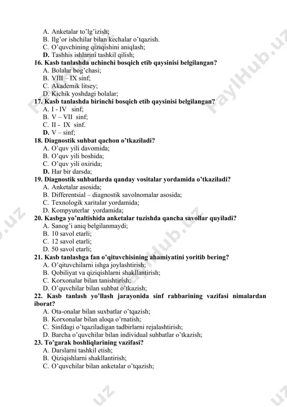 22. kasb tanlash yo’llash jarayonida sinf rahbarining vazifasi nimalardan iborat? a. ota-onalar bilan suxbatlar o’tqazish; b. korxonalar bilan aloqa o’rnatish; c. sinfdagi o’tqaziladigan tadbirlarni rejalashtirish; d. barcha o’quvchilar bilan individual suhbatlar o’tkazish; 23. to’garak boshliqlarining vazifasi? a. darslarni tashkil etish; b. qiziqishlarni shakllantirish; c. o’quvchilar bilan anketalar o’tqazish; d. darsdan tashqari vaqtni unumli tashkil qilish; 24. sinfdan tashqari o’tkaziladigan mashg’ulotlardan maqsad? a. qiziqishlarni shakllantirish; b. moyillikni aniqlash; c. qobiliyatni o’stirish; d. kasb tanlashga yordamlashish; 25. sinf rahbarining o’quvchilarni kasb tanlashiga yo’llash ish mazmunini nimadan iborat? a. o’quvchilarni har tomonlama o’rganishdan iborat. b. maktab kengashida qatnashish; c. maktabda qiziqishlar bo’yicha o’tkaziladigan xilma-xil mashg’ulotlarni o’tqazishda qatnashish. d. darslarni samarali tashkil qilish; 26. atom muzyorarini ishlab chiqarishning qaysi tipiga kiradi? a. ko’plab ishlab chiqarish; b. seriyali ishlab chiqarish; c. donalab ishlab chiqarish; d. buyurtma bo’yicha ishlab chiqarish; 27. quyidagilar qaysi biri ishlab chiqarish korxonasi hisoblanadi? a. maishiy xizmat uyi b. yosh texniklar stantsiyasi; …