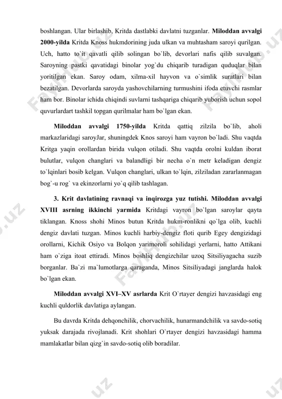amlakatlar bilan qizg`in savdo-sotiq olib boradilar. minos va uning vorislari davrida knoss saroyi qaytadan tiklanadi. qaytadan tiklangan saroy devorlari ajoyib rasmlar bilan bezatilgan. saroy devorlari zangori ko`ylaklar kiyib marjonlar, munchoqiar taqib olgan serpardoz saroy xonimlarining raqsga tushayotgani ifoda etilgan rasmlari bilan mashhurdir. devorlarning birida esa ulkan ola-chipor buqaustidao`yin ko`rsatayotgan akrobat-o`yinchilarning tasvirlari ham kishini hayratga soladi. krit davlati rivoj topgan davrda to`qimachilik, kulolchilik, zargarlik, miskarlik, kemasozlik, rassomlik, haykaltaroshlik va tasviriy san`atning boshqa tarmoqlari rivoj topgan edi. qadimgi kritliklar «a» va «b» chiziqli xat belgilariga ega bo`lganlar. ammo bu yozuvlarni uzoq vaqt hech kim o`qishga muyassar bo`la olmagan. 1953-yilga kelib, ingliz olimlari ventris va chadviklar chiziqli «b» yozuvni o`qishga muvaffaq bo`ldilar. miloddan avvalgi xv asrning ikkinchi yarmidan boshlab krit davlati yemiriladi. zilzila, vulqon va dengiz to`lqinlari mamlakatni vayron etgan. shu davrda axey qabilalari kelib orolga o`rnashib oladilar. miloddan avvalgi xiii asrdan boshlab esa kritga doriylar bostirib kirib, uni ishg`ol qiladilar. shu bilan …
