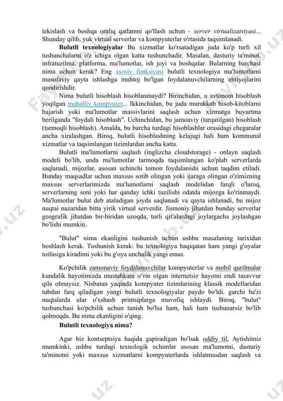 shqa oraliq qatlamni qo'llash uchun - server virtualizatsiyasi... shunday qilib, yuk virtual serverlar va kompyuterlar o'rtasida taqsimlanadi. bulutli texnologiyalar bu xizmatlar ko'rsatadigan juda ko'p turli xil tushunchalarni o'z ichiga olgan katta tushunchadir. masalan, dasturiy ta'minot, infratuzilma, platforma, ma'lumotlar, ish joyi va boshqalar. bularning barchasi nima uchun kerak? eng asosiy funksiyasi bulutli texnologiya ma'lumotlarni masofaviy qayta ishlashga muhtoj bo'lgan foydalanuvchilarning ehtiyojlarini qondirishdir. nima bulutli hisoblash hisoblanmaydi? birinchidan, u avtonom hisoblash yoqilgan mahalliy kompyuter... ikkinchidan, bu juda murakkab hisob-kitoblarni bajarish yoki ma'lumotlar massivlarini saqlash uchun xizmatga buyurtma berilganda "foydali hisoblash". uchinchidan, bu jamoaviy (tarqatilgan) hisoblash (tarmoqli hisoblash). amalda, bu barcha turdagi hisoblashlar orasidagi chegaralar ancha xiralashgan. biroq, bulutli hisoblashning kelajagi hali ham kommunal xizmatlar va taqsimlangan tizimlardan ancha katta. bulutli ma'lumotlarni saqlash (inglizcha cloudstorage) - onlayn saqlash modeli bo'lib, unda ma'lumotlar tarmoqda taqsimlangan ko'plab serverlarda saqlanadi, mijozlar, asosan uchinchi tomon foydalanishi uchun taqdim etiladi. bunday maqsadlar uchun maxsus sotib olingan yoki ijaraga …