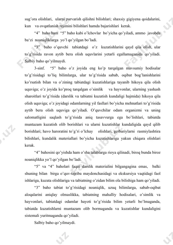 a ekskursiya vaqtidagi faol ishlariga, kuzata olishlariga va tabiatning o’zidan bilim ola bilishiga ham qo’yiladi. “3” baho tabiat to’g’risidagi noaniqlik, uzuq bilimlarga, sabab-oqibat aloqalarini aniqlay olmaslikka, tabiatning mahalliy hodisalari, o’simlik va hayvonlari, tabiatdagi odamlar hayoti to’g’risida bilim yetarli bo’lmaganda, tabiatda kuzatishlarni muntazam olib bormaganda va kuzatishlar kundaligini sistemali yuritmaganda qo’yiladi. salbiy baho qo’yilmaydi. 4 - sinf. “5” baho dasturning asosiy mavzulari bo’yicha aniq bilimlarga, reja bilan xaritaning farqiga borish, kompasdan foydalanish, joyida ufq tomonlarini farqiga borish, o’z o’lkasi tabiati to’g’risida (darslik yoki mahalliy o’lkashunoslik qo’llanmasi hajmida) gapirib berish, o’z kuzatishlaridan amalda foydalanish uquvlariga, shuningdek vatanimiz tabiati to’g’risida to’g’ri, to’liq hikoyaga, har xil zonalar tabiatidagi sabab-oqibat aloqalarini ko’rsata olishiga; tabiatga ehtiyotlik munosabati nimadan iboratligi va kishilar tabiatni qanday ehtiyot qilayotganliklarini tushuntira olishiga; amaliy ishlarni to’g’ri bajarishi va kuzatishlar kundaligini muntazam yuritishiga qo’yiladi. “4” baho o’sha bilimlar uchun qo’yiladi, ammo javob berishda uncha katta bo’lmagan noaniqlikka yo’l qo’yilgan bo’ladi. “3” baho bilimlarning …