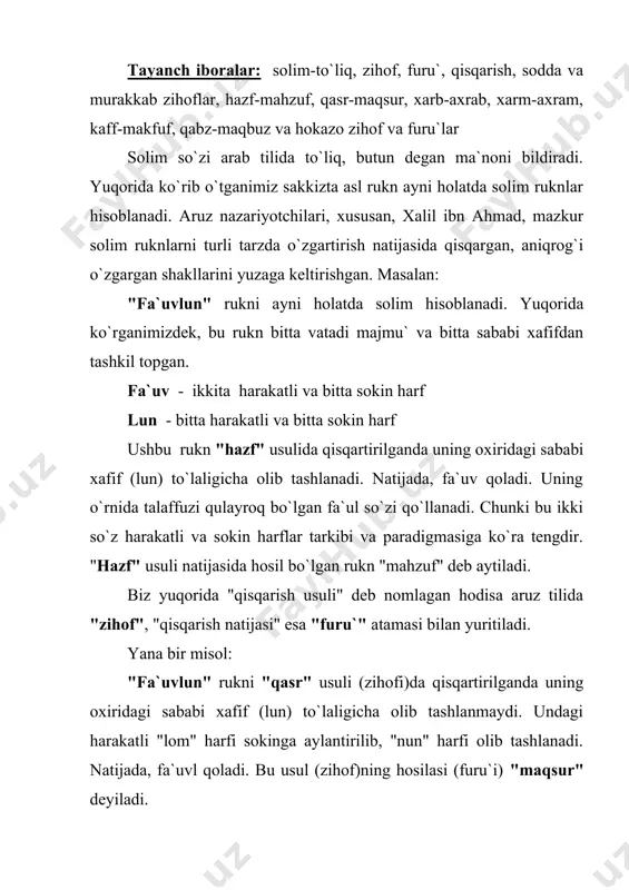 iladi. alisher navoiy "zihof"ni quyidagicha ta`riflaydi: "va bu besh aslning har biriga necha far`durkim tag`ayurlar sababidinki, ani aruziylar "zihof" derlar, hosil bo`lur" (4. 48). bobur esa qisqa qilib: "bilgilki har tag`ayyurkim usulg`a kirar ani "zihof" derlar. ul rukni mug`ayyarni muzohafu furu` derlar", deb yozadi. shuningdek "tag`ayyur"ni yanada aniqlashtirib "…ruknning mutaharrikini sokin qilmoqdur, yo rukndin o`ksutmak, yo rukng`a ortturmak", deb sharhlaydi. aruziylar (aruzshunoslar) zihof va furu`larni tushuntirishda asosan ikki xil yo`ldan borishadi. alisher navoiy har bir asl ruknning zihoflarini alohida sanab izohlaydi va furu`larini keltiradi. bu nisbatan sodda usul bo`lib, aruzga endi kirishayotgan talabalar uchun qulay. bobur esa har bir zihofning o`zini izohlaydi va uni asl ruknlarda qo`llash bo`yicha ko`rsatma beradi. bu usul bir oz murakkab bo`lsa-da, nazariy jihatdan puxta. zero zihofning o`zini tushunib olgan kishi uni barcha asl ruknlarga qo`llashi mumkin bo`ladi. quyidagi matnga e`tibor berib, uni "zihof va furu`lar" jadvali (25-26 - betlar) bilan solishtiring: "xabn" sababi xafifning sokinini …