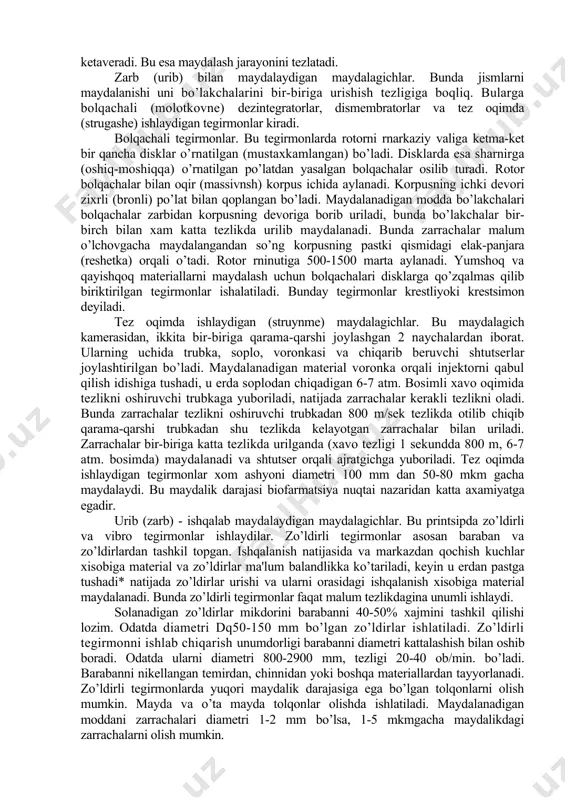 bu tegirmonda maydalash urib markazdan qochish kuchiga asoslangandir.dezintegratorlarda ikkala diski xam qarama-qarshi tomonga minutiga 500-900 marta tezlikda aylanadi. ikkala disk yuzasida tishlar va shtiftga o’xshash moslamalgr bo’lib, 2-4 qator xalqa bo’ylab joylashgaa. disklar bir-biriga qarama-qarshi ravishda shunday joylashganki, bita diskning tishlari ikkinchi disknikiga kirib turadi. markazdan qochish kuchi xisobiga zarrachalar markazdan chetga uloqtiriladi. bunda zarrachalar tishlardagi disklar yuzasida xisobsiz zarbaga uchrab maydalanadi . dismembratorlar - dezintegratorlardan farqi, tashqi diski aylanmaydi. shuning uchun kerakli darajadagi maydalik olish uchun ichki diski minutiga 3800 marta tezlikda aylanadi. perpleks dismembra torning bir turidir. bolqachali tegirmon - ichki devori zixrlangan qalin metalldan tayyorlangan tana, markaziy o’qga o’rnatilgan diskdan iborat bo’lib, uning markazidan devorga qarab bir nechta qator bolqachalar o’z o’qi atrofida qimirlaydigan qilib o’rnatilgan bo’ladi, maydalangan modda elakdan uzluksiz o’tib ketaveradi. bu esa maydalash jarayonini tezlatadi. zarb (urib) bilan maydalaydigan maydalagichlar. bunda jismlarni maydalanishi uni bo’lakchalarini bir-biriga urishish tezligiga boqliq. bularga bolqachali (molotkovne) dezintegratorlar, dismembratorlar …