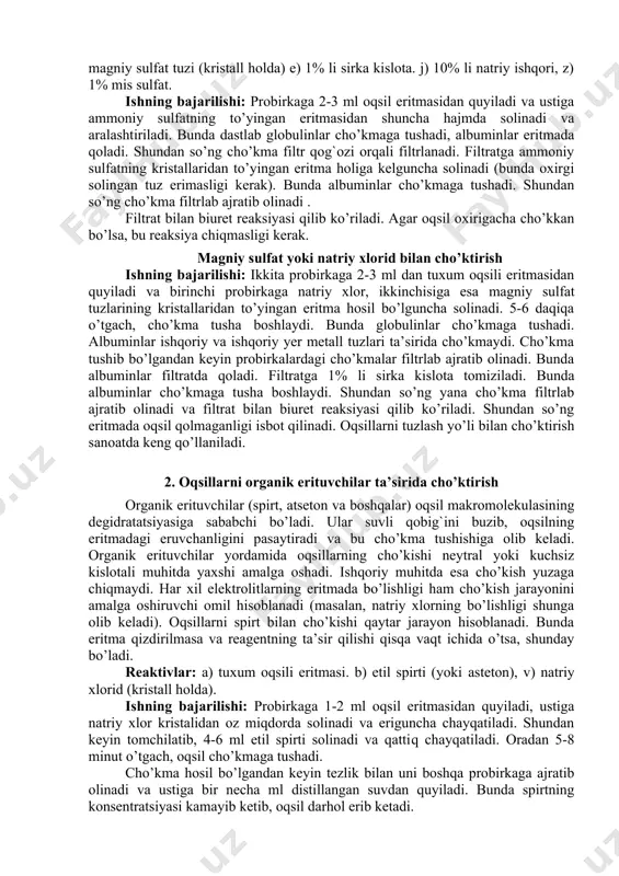 bilan cho’ktirish. neytral ammoniy tuzlari, ishqoriy va ishqoriy yer metal tuzlari – na2so4, (nh4)2so4, naci, mgso4 va boshqalar oqsil zarrachalarining zaryadlarini neytrallaydi va ularning degidrotatsiyasiga (suvsizlanishiga) sabab bo’ladi, natijada cho’kma tushadi. oqsillarning bu cho’ktirish uslubi tuzlash deb ham ataladi. tuzlash jarayoni qaytar hisoblanadi. cho’kmani suvda qayta eritish mumkin, bunda oqsilning hossalari ma’lum darajada tiklanishi kuzatiladi (masalan, fermentlarning aktivligi, antigenlik hossasi). tuzlash oqsillarni fraksiyalarga ajratishda, oqsillarni tozalash va ularni kristall shaklida ajratib olish uchun qo’llaniladi. ammoniy sulfat bilan cho’ktirish reaktivlar: a) tuxum oqsili eritmasi, b) natriy xlor tuzi (kristall holda), v) ammoniy sulfat tuzi (kristall holda) g) ammoniy sulfatning to’yingan eritmasi, d) magniy sulfat tuzi (kristall holda) e) 1% li sirka kislota. j) 10% li natriy ishqori, z) 1% mis sulfat. ishning bajarilishi: probirkaga 2-3 ml oqsil eritmasidan quyiladi va ustiga ammoniy sulfatning to’yingan eritmasidan shuncha hajmda solinadi va aralashtiriladi. bunda dastlab globulinlar cho’kmaga tushadi, albuminlar eritmada qoladi. shundan so’ng cho’kma …
