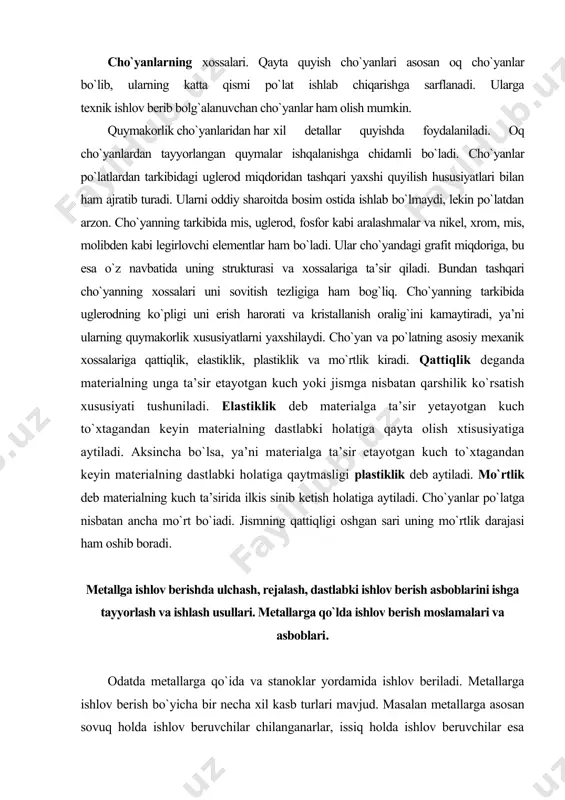 salariga ta’sir qiladi. bundan tashqari cho`yanning xossalari uni sovitish tezligiga ham bog`liq. cho`yanning tarkibida uglerodning ko`pligi uni erish harorati va kristallanish oralig`ini kamaytiradi, ya’ni ularning quymakorlik xususiyatlarni yaxshilaydi. cho`yan va po`latning asosiy mexanik xossalariga qattiqlik, elastiklik, plastiklik va mo`rtlik kiradi. qattiqlik deganda materialning unga ta’sir etayotgan kuch yoki jismga nisbatan qarshilik ko`rsatish xususiyati tushuniladi. elastiklik deb materialga ta’sir yetayotgan kuch to`xtagandan keyin materialning dastlabki holatiga qayta olish xtisusiyatiga aytiladi. aksincha bo`lsa, ya’ni materialga ta’sir etayotgan kuch to`xtagandan keyin materialning dastlabki holatiga qaytmasligi plastiklik deb aytiladi. mo`rtlik deb materialning kuch ta’sirida ilkis sinib ketish holatiga aytiladi. cho`yanlar po`latga nisbatan ancha mo`rt bo`iadi. jismning qattiqligi oshgan sari uning mo`rtlik darajasi ham oshib boradi. metallga ishlov berishda ulchash, rejalash, dastlabki ishlov berish asboblarini ishga tayyorlash va ishlash usullari. metallarga qo`lda ishlov berish moslamalari va asboblari. odatda metallarga qo`ida va stanoklar yordamida ishlov beriladi. metallarga ishlov berish bo`yicha bir necha xil kasb turlari mavjud. …