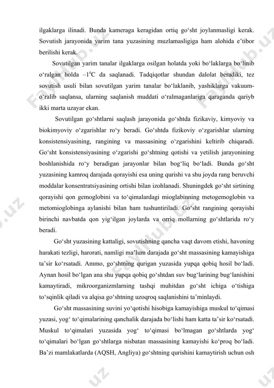 ht ichiga o‘tishiga to‘sqinlik qiladi va alqisa go‘shtning uzoqroq saqlanishini ta’minlaydi. go‘sht massasining suvini yo‘qotishi hisobiga kamayishiga muskul to‘qimasi yuzasi, yog‘ to‘qimalarining qanchalik darajada bo‘lishi ham katta ta’sir ko‘rsatadi. muskul to‘qimalari yuzasida yog‘ to‘qimasi bo‘lmagan go‘shtlarda yog‘ to‘qimalari bo‘lgan go‘shtlarga nisbatan massasining kamayishi ko‘proq bo‘ladi. ba’zi mamlakatlarda (aqsh, angliya) go‘shtning qurishini kamaytirish uchun osh tuzi bilan ho‘llangan choyshabga o‘rab sovutish usullari ham qo‘llaniladi. rangini saqlash uchun choyshab yarim tananing sirtiga mahkam yopishib turishi kerak. sovutish jarayoni tugagandan so‘ngra choyshab olinadi va go‘sht saqlash kameralariga jo‘natiladi. go‘shtlarni sovutish jarayonida bo‘ladigan kimyoviy o‘zgarishlarga mioglobin va gemoglobinlarning havo kislorodi ta’mirida oksidlanishi kiradi. ularda bo‘ladigan biokimyoviy o‘zgarishlar esa go‘shtning so‘yilgandan keyingi unda bo‘ladigan qotish jarayoni bilan chambarchars bog‘liqdir. sovutish jarayonining uzoq davom etmaganligi sababli ularda katta darajadagi mikrobiologik o‘zgarishlar ro‘y bermaydi. sovutilgan go‘sht sovutish kameralarida 0 dan-20с gacha bo‘lgan haroratda va havoning nisbiy namligi 85 % bo‘lgan sharoitda yaxshi ishlov berilgan qoramol go‘shtlari 10-16 …