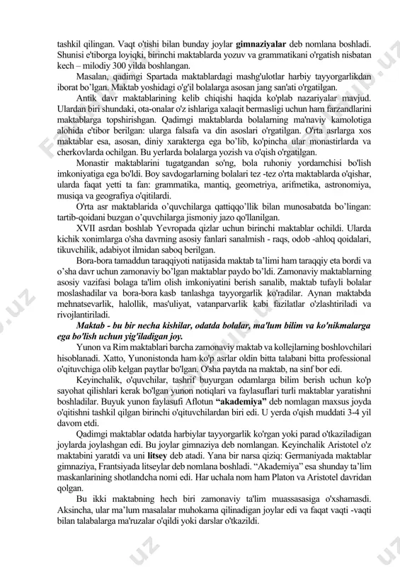 'ruzachilari shaharlarni aylanib, mahalliy aholiga sidqidildan ta'lim bera boshlaydilar. aynan shu davrda barcha mutafakkirlarning ma'ruzalarini bir tizimda va bir joyda tinglash sharoitlarini yaratish maqsadida maxsus institutlarni tashkil etish zarurati tug'ildi. ilk maktablar qadimgi yunoniston va rimda ana shunday paydo bo'la boshladi. bunday maktablar binolarda emas, balki maydonlarda tashkil qilingan. vaqt o'tishi bilan bunday joylar gimnaziyalar deb nomlana boshladi. shunisi e'tiborga loyiqki, birinchi maktablarda yozuv va grammatikani o'rgatish nisbatan kech – milodiy 300 yilda boshlangan. masalan, qadimgi spartada maktablardagi mashg'ulotlar harbiy tayyorgarlikdan iborat bo’lgan. maktab yoshidagi o'g'il bolalarga asosan jang san'ati o'rgatilgan. antik davr maktablarining kelib chiqishi haqida ko'plab nazariyalar mavjud. ulardan biri shundaki, ota-onalar o'z ishlariga xalaqit bermasligi uchun ham farzandlarini maktablarga topshirishgan. qadimgi maktablarda bolalarning ma'naviy kamolotiga alohida e'tibor berilgan: ularga falsafa va din asoslari o'rgatilgan. o'rta asrlarga xos maktablar esa, asosan, diniy xarakterga ega bo’lib, ko'pincha ular monastirlarda va cherkovlarda ochilgan. bu yerlarda bolalarga yozish va o'qish o'rgatilgan. …