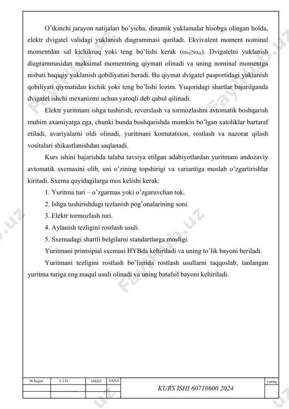 umkin emas, chunki ular dvigatelni ishdan chiqishiga, himoya va o’lchov apparatlarini shikastlanishiga, yuritmani mexanik qismini buzilishiga olib kelishi mumkin. o’tkinchi jarayon natijalari bo’yicha, dinamik yuklamalar hisobga olingan holda, elektr dvigatel validagi yuklanish diagrammasi quriladi. ekvivalent moment nominal momentdan sal kichikroq yoki teng bo’lishi kerak (ωh≥ωek). dvigatelni yuklanish diagrammasidan maksimal momentning qiymati olinadi va uning nominal momentga nisbati haqiqiy yuklanish qobiliyatini beradi. bu qiymat dvigatel pasportidagi yuklanish qobiliyati qiymatidan kichik yoki teng bo’lishi lozim. yuqoridagi shartlar bajarilganda dvigatel ishchi mexanizmi uchun yaroqli deb qabul qilinadi. elektr yuritmani ishga tushirish, reverslash va tormozlashni avtomatik boshqarish muhim axamiyatga ega, chunki bunda boshqarishda mumkin bo’lgan xatoliklar bartaraf etiladi, avariyalarni oldi olinadi, yuritmani komutatsion, rostlash va nazorat qilash vositalari shikastlanishdan saqlanadi. kurs ishini bajarishda talaba tavsiya etilgan adabiyotlardan yuritmani andozaviy avtomatik sxemasini olib, uni o’zining topshirigi va variantiga moslab o’zgartirishlar kiritadi. sxema quyidagilarga mos kelishi kerak: 1. yuritma turi – o’zgarmas yoki o’zgaruvchan tok. 2. …