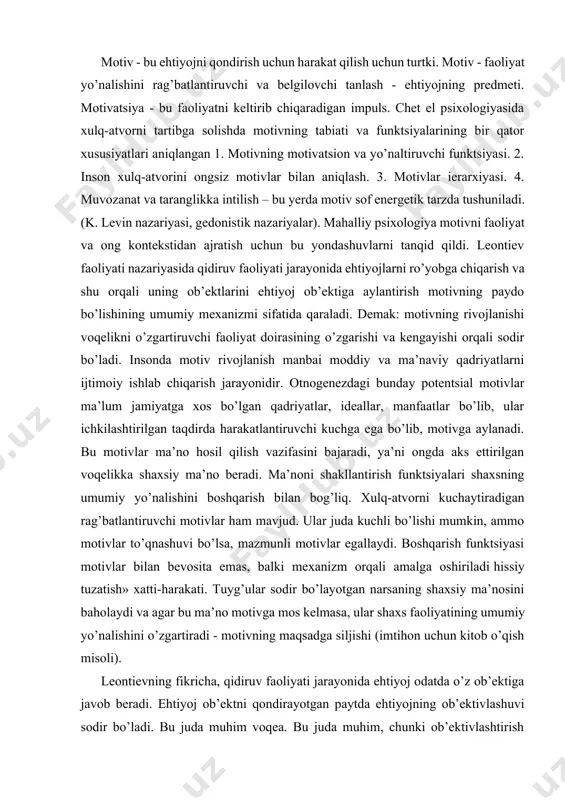 axs faoliyatining umumiy yo’nalishini o’zgartiradi - motivning maqsadga siljishi (imtihon uchun kitob o’qish misoli). leontievning fikricha, qidiruv faoliyati jarayonida ehtiyoj odatda o’z ob’ektiga javob beradi. ehtiyoj ob’ektni qondirayotgan paytda ehtiyojning ob’ektivlashuvi sodir bo’ladi. bu juda muhim voqea. bu juda muhim, chunki ob’ektivlashtirish harakatida motiv tug’iladi. motiv ehtiyoj predmeti sifatida belgilanadi. xuddi shu hodisaga ehtiyoj tomondan qarasak, shuni aytishimiz mumkinki, ob’ektivlashtirish orqali ehtiyoj o’zining konkretlashuvini oladi. shu munosabat bilan motiv boshqa yo’l bilan - ob’ektivlashtirilgan ehtiyoj sifatida aniqlanadi. motiv - bu faoliyatni qo’zg’atuvchi va boshqaradigan, u yoki bu ehtiyojga javob beradigan, ehtiyojni aniqlaydigan yoki uni qondiradigan maqsad. ya’ni, motivlarning asosiy vazifasi faoliyatni rag’batlantirish va yo’naltirishdir. ehtiyojning ob’ektivlashuvi va motivning paydo bo’lishidan so’ng, xatti-harakatlar turi keskin o’zgaradi, agar shu paytgacha xatti-harakatlar yo’nalishsiz, qidiruv bo’lsa, endi u "vektor" yoki yo’nalishga ega bo’ladi. u ob’ektga yoki undan uzoqqa yo’naltiriladi - agar motiv salbiy valent bo’lsa. bir ob’ekt atrofida to’planadigan ko’plab harakatlar motivning tipik belgisidir. …