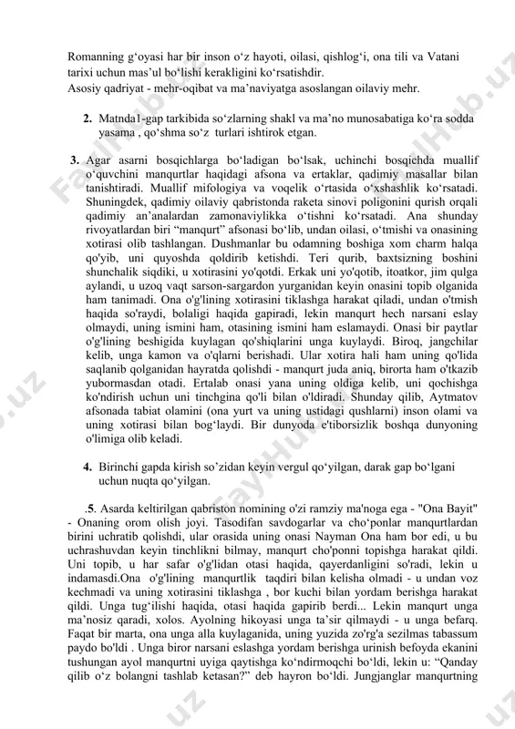 ar bir inson o‘z hayoti, oilasi, qishlog‘i, ona tili va vatani tarixi uchun mas’ul bo‘lishi kerakligini ko‘rsatishdir. asosiy qadriyat - mehr-oqibat va ma’naviyatga asoslangan oilaviy mehr. 2. matnda1-gap tarkibida so‘zlarning shakl va ma’no munosabatiga ko‘ra sodda yasama , qo‘shma so‘z turlari ishtirok etgan. 3. agar asarni bosqichlarga bo‘ladigan bo‘lsak, uchinchi bosqichda muallif o‘quvchini manqurtlar haqidagi afsona va ertaklar, qadimiy masallar bilan tanishtiradi. muallif mifologiya va voqelik o‘rtasida o‘xshashlik ko‘rsatadi. shuningdek, qadimiy oilaviy qabristonda raketa sinovi poligonini qurish orqali qadimiy an’analardan zamonaviylikka o‘tishni ko‘rsatadi. ana shunday rivoyatlardan biri “manqurt” afsonasi bo‘lib, undan oilasi, o‘tmishi va onasining xotirasi olib tashlangan. dushmanlar bu odamning boshiga xom charm halqa qo'yib, uni quyoshda qoldirib ketishdi. teri qurib, baxtsizning boshini shunchalik siqdiki, u xotirasini yo'qotdi. erkak uni yo'qotib, itoatkor, jim qulga aylandi, u uzoq vaqt sarson-sargardon yurganidan keyin onasini topib olganida ham tanimadi. ona o'g'lining xotirasini tiklashga harakat qiladi, undan o'tmish haqida so'raydi, bolaligi haqida gapiradi, …