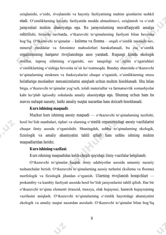 vchi to‘qimalarning struktura va funksiyalarini chuqur o‘rganish, o‘simliklarning stress holatlariga moslashuv mexanizmlarini aniqlash uchun muhim hisoblanadi. shu bilan birga, o‘tkazuvchi to‘qimalar yog‘och, tolali materiallar va farmatsevtik xomashyolar kabi ko‘plab iqtisodiy sohalarda amaliy ahamiyatga ega. shuning uchun ham bu mavzu nafaqat nazariy, balki amaliy nuqtai nazardan ham dolzarb hisoblanadi. kurs ishining maqsadi: mazkur kurs ishining asosiy maqsadi — o‘tkazuvchi to‘qimalarning tuzilishi, hosil bo‘lish manbalari, tiplari va ularning o‘simlik organizmidagi asosiy vazifalarini chuqur ilmiy asosda o‘rganishdir. shuningdek, ushbu to‘qimalarning ekologik, fiziologik va amaliy ahamiyatini tahlil qilish ham ushbu ishning muhim maqsadlaridan biridir. kurs ishining vazifasi: kurs ishining maqsadidan kelib chiqib quyidagi ilmiy-vazifalar belgilandi: o‘tkazuvchi to‘qimalar haqida ilmiy adabiyotlar asosida umumiy nazariy tushunchalar berish. o‘tkazuvchi to‘qimalarning asosiy turlarini (ksilema va floema) morfologik va fiziologik jihatdan o‘rganish. ularning rivojlanish bosqichlari — prokambiy va kambiy faoliyati asosida hosil bo‘lish jarayonlarini tahlil qilish. har bir o‘tkazuvchi to‘qima elementi (traxeid, traxeya, elak hujayrasi, hamroh hujayra)ning vazifasini aniqlash. …
