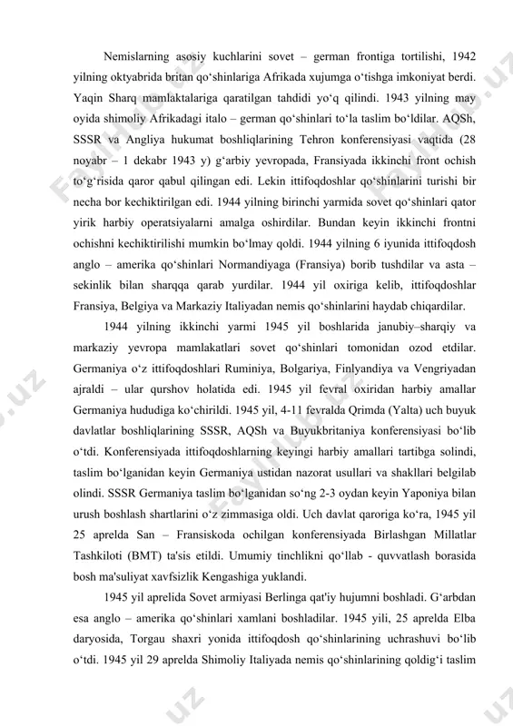 chiqardilar. 1944 yilning ikkinchi yarmi 1945 yil boshlarida janubiy–sharqiy va markaziy yevropa mamlakatlari sovet qo‘shinlari tomonidan ozod etdilar. germaniya o‘z ittifoqdoshlari ruminiya, bolgariya, finlyandiya va vengriyadan ajraldi – ular qurshov holatida edi. 1945 yil fevral oxiridan harbiy amallar germaniya hududiga ko‘chirildi. 1945 yil, 4-11 fevralda qrimda (yalta) uch buyuk davlatlar boshliqlarining sssr, aqsh va buyukbritaniya konferensiyasi bo‘lib o‘tdi. konferensiyada ittifoqdoshlarning keyingi harbiy amallari tartibga solindi, taslim bo‘lganidan keyin germaniya ustidan nazorat usullari va shakllari belgilab olindi. sssr germaniya taslim bo‘lganidan so‘ng 2-3 oydan keyin yaponiya bilan urush boshlash shartlarini o‘z zimmasiga oldi. uch davlat qaroriga ko‘ra, 1945 yil 25 aprelda san – fransiskoda ochilgan konferensiyada birlashgan millatlar tashkiloti (bmt) ta'sis etildi. umumiy tinchlikni qo‘llab - quvvatlash borasida bosh ma'suliyat xavfsizlik kengashiga yuklandi. 1945 yil aprelida sovet armiyasi berlinga qat'iy hujumni boshladi. g‘arbdan esa anglo – amerika qo‘shinlari xamlani boshladilar. 1945 yili, 25 aprelda elba daryosida, torgau shaxri yonida ittifoqdosh qo‘shinlarining …
