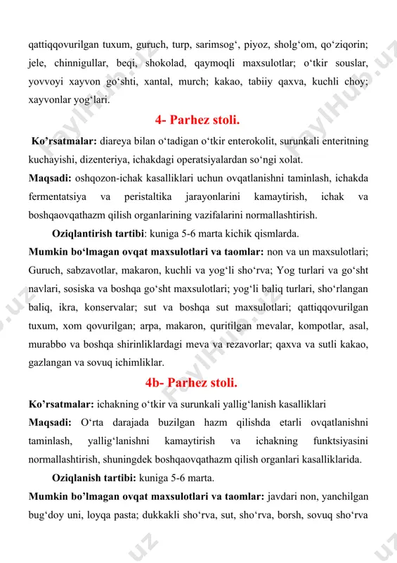 maxsulotlari va taomlar: non va un maxsulotlari; guruch, sabzavotlar, makaron, kuchli va yog‘li sho‘rva; yog turlari va go‘sht navlari, sosiska va boshqa go‘sht maxsulotlari; yog‘li baliq turlari, sho‘rlangan baliq, ikra, konsеrvalar; sut va boshqa sut maxsulotlari; qattiqqovurilgan tuxum, xom qovurilgan; arpa, makaron, quritilgan mеvalar, kompotlar, asal, murabbo va boshqa shirinliklardagi mеva va rеzavorlar; qaxva va sutli kakao, gazlangan va sovuq ichimliklar. 4b- parhеz stoli. ko’rsatmalar: ichakning o‘tkir va surunkali yallig‘lanish kasalliklari maqsadi: o‘rta darajada buzilgan hazm qilishda etarli ovqatlanishni taminlash, yallig‘lanishni kamaytirish va ichakning funktsiyasini normallashtirish, shuningdеk boshqaovqathazm qilish organlari kasalliklarida. oziqlanish tartibi: kuniga 5-6 marta. mumkin bo’lmagan ovqat maxsulotlari va taomlar: javdari non, yanchilgan bug‘doy uni, loyqa pasta; dukkakli sho‘rva, sut, sho‘rva, borsh, sovuq sho‘rva (okroshka, ko‘k sho‘rva); yog‘li go‘sht, o‘rdak, goz, go‘sht maxsulotlari, baliq turlari, sho‘r baliq, konsеrvalar; sut, yuqori kislotali sut maxsulotlari, o‘tkir, sho‘r pishloqlar; qattiqqovurilgan tuxum; loviya, shrot pyurеsi, arpa; oq karam, ko‘k, turp, piyoz, sarimsog‘, …
