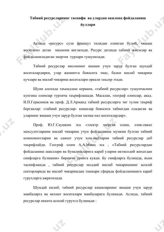 а табиатдан оладиган ва уларнинг яшаши учун зарур булган хилма-хил воситалардир». проф. ю.г.саушкин эса «электр энергия олиш, озик-овкат махсулотларини ишлаб чикариш учун фойдаланиш мумкин булган табиий компонентларни ва саноат учун хом-ашёларни табиий ресурслар деб таърифлайди. географ олим а.а.минц эса , «табиий ресурслардан фойдаланиш шакллари ва йуналишларига караб уларни иктисодий жихатдан синфларга булишни» биринчи уринга куяди. бу синфларга булишда, яъни таснифлашда , табиий ресурслар моддий ишлаб чикаришнинг асосий секторларида ва ишлаб чикаришдан ташкари сферада фойдаланишига караб гурухларга ажратилади. шундай килиб, табиий ресурслар кишиларнинг яшаши учун зарур манбаларга ва мехнат воситалари манбаларига булинади. аслида, табиий ресурслар иккита асосий гурухга булинади : а. гурухи – моддий ишлаб чикариш ресурслари. бу гурухга ёкилги махсулотлари, металлар, сувлар, ёгоч-тахта, балик, овланадиган хайвонлар киради. в гурухи – ишлаб чикаришдан ташкари сфера ресурслари. бу гурухга ичимлик суви, дарахтзорлар, иклим ресурслари ва хоказолар киради. табиий ресурсларга озик овкатга ишлатиладиган ёввойи усимликлар ва хайвонлар, ичимлик суви ва бошка максадларда фойдаланадиган …