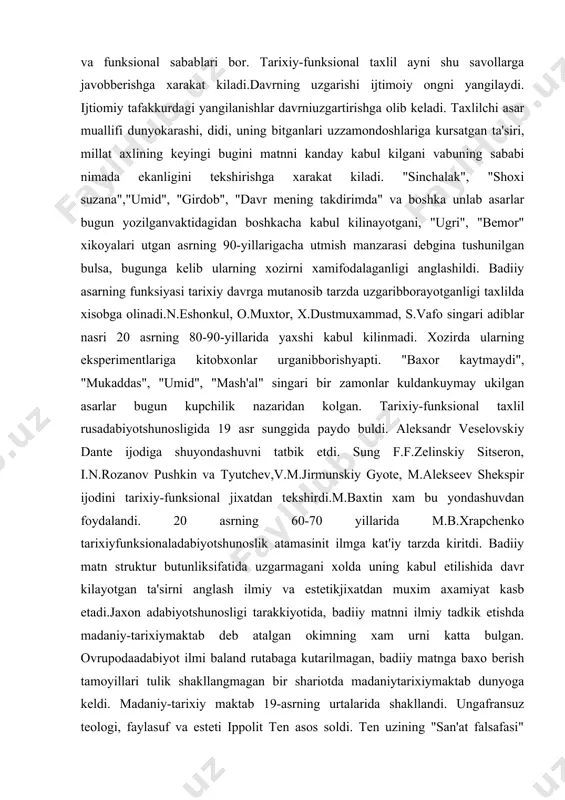 ri 20 asrning 80-90-yillarida yaxshi kabul kilinmadi. xozirda ularning eksperimentlariga kitobxonlar urganibborishyapti. "baxor kaytmaydi", "mukaddas", "umid", "mash'al" singari bir zamonlar kuldankuymay ukilgan asarlar bugun kupchilik nazaridan kolgan. tarixiy-funksional taxlil rusadabiyotshunosligida 19 asr sunggida paydo buldi. aleksandr veselovskiy dante ijodiga shuyondashuvni tatbik etdi. sung f.f.zelinskiy sitseron, i.n.rozanov pushkin va tyutchev,v.m.jirmunskiy gyote, m.alekseev shekspir ijodini tarixiy-funksional jixatdan tekshirdi.m.baxtin xam bu yondashuvdan foydalandi. 20 asrning 60-70 yillarida m.b.xrapchenko tarixiyfunksionaladabiyotshunoslik atamasinit ilmga kat'iy tarzda kiritdi. badiiy matn struktur butunliksifatida uzgarmagani xolda uning kabul etilishida davr kilayotgan ta'sirni anglash ilmiy va estetikjixatdan muxim axamiyat kasb etadi.jaxon adabiyotshunosligi tarakkiyotida, badiiy matnni ilmiy tadkik etishda madaniy-tarixiymaktab deb atalgan okimning xam urni katta bulgan. ovrupodaadabiyot ilmi baland rutabaga kutarilmagan, badiiy matnga baxo berish tamoyillari tulik shakllangmagan bir shariotda madaniytarixiymaktab dunyoga keldi. madaniy-tarixiy maktab 19-asrning urtalarida shakllandi. ungafransuz teologi, faylasuf va esteti ippolit ten asos soldi. ten uzining "san'at falsafasi" asaridabadiiy fenomenga tushunarsiz va sirli xodisa emas, balki xuddi …