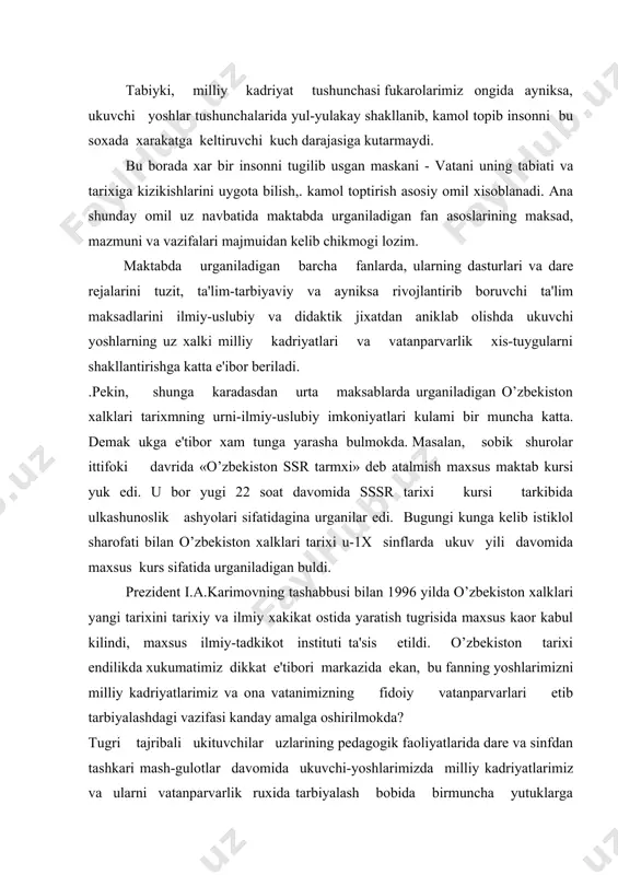 'tibori markazida ekan, bu fanning yoshlarimizni milliy kadriyatlarimiz va ona vatanimizning fidoiy vatanparvarlari etib tarbiyalashdagi vazifasi kanday amalga oshirilmokda? tugri tajribali ukituvchilar uzlarining pedagogik faoliyatlarida dare va sinfdan tashkari mash-gulotlar davomida ukuvchi-yoshlarimizda milliy kadriyatlarimiz va ularni vatanparvarlik ruxida tarbiyalash bobida birmuncha yutuklarga erishib kelmokdalar. birok, yutuklar bilan birga xal etilishini kutib yotgan kupgina ilmiy-uslubiypekin, tunga karamasdan urta maksablarda urganiladigan o’zbekiston xalklari tarixining urni-ilmiy-uslubiy imkoniyatlari kulami bir muncha katta. demak, unga e'tibor xam shunga yarasha bulmokda. masalan, sobik shurolar ittifoki davrida «o’zbekiston ssr tarixi» deb atalmish maxsus maktab kursi yuk edi. u bor yugi 22 soat davomida sssr tarixi kursi tarkibida ulkashunoslik ashyolari sifatidagmna urganilar edi. bugungi kunga kelib istiklol sharofati bilan o’zbekiston xa-lklari tarixi u-ix sinflarda ukuv yili davomida maxsus kurs sifatida urganmladigan buldi. prezident i.a.karimovning tashabbusi bilan 1996 yilda o’zbekiston xalklari yangi tarixini tarixiy va ilmiy xakikat ostida yaratish tugrisida maxsus kaor kabul kilindi, maxsus ilmiy-tadkikot instituti ta'sis etildi. …