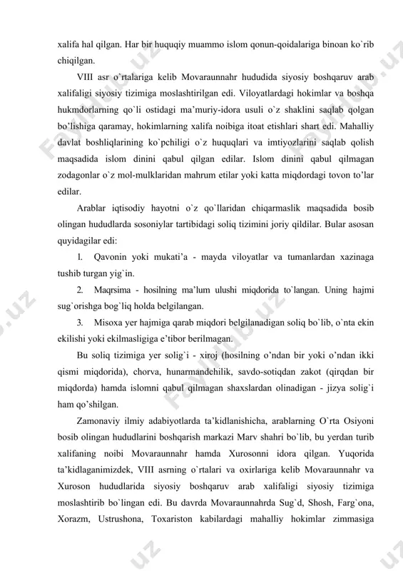 or berilmagan. bu soliq tizimiga yer solig`i - xiroj (hosilning o’ndan bir yoki o’ndan ikki qismi miqdorida), chorva, hunarmandchilik, savdo-sotiqdan zakot (qirqdan bir miqdorda) hamda islomni qabul qilmagan shaxslardan olinadigan - jizya solig`i ham qo’shilgan. zamonaviy ilmiy adabiyotlarda ta’kidlanishicha, arablarning o`rta osiyoni bosib olingan hududlarini boshqarish markazi marv shahri bo`lib, bu yerdan turib xalifaning noibi movaraunnahr hamda xurosonni idora qilgan. yuqorida ta’kidlaganimizdek, viii asrning o`rtalari va oxirlariga kelib movaraunnahr va xuroson hududlarida siyosiy boshqaruv arab xalifaligi siyosiy tizimiga moslashtirib bo`lingan edi. bu davrda movaraunnahrda sug`d, shosh, farg`ona, xorazm, ustrushona, toxariston kabilardagi mahalliy hokimlar zimmasiga aholidan belgilangan soliqlarni yig`ish, ma’muriy boshqaruvni amalga oshirish asosida islom dini g`oyalarini aholi o`rtasida yoyish asosiy vazifa qilib belgilangan edi. mahalliy hokimlar faoliyati xalifa tomonidan tayinlanadigan maxsus amirlar tomonidan katta nazorat ostiga olingan bo`lib, bundan tashqari ular xalifaning xurosondagi noibiga itoat etishi shart bo`lgan. arablar istilosidan keyin movaraunnahrda musulmon qonunchilik tizimi ham joriy etildi. islom huquqshunosligining …