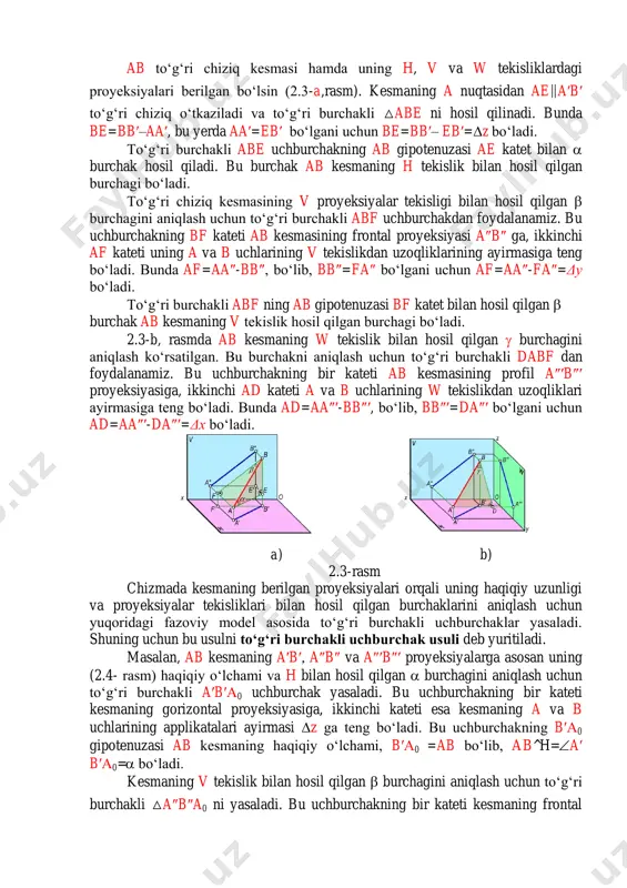 –aa′, bu yerda aa′=eb′bo‘lgani uchun be=bb′– eb′=z bo‘ladi. to‘g‘ri burchakli abe uchburchakning ab gipotenuzasi ae katet bilan  burchak hosil qiladi. bu burchak ab kesmaning h tekislik bilan hosil qilgan burchagi bo‘ladi. to‘g‘ri chiziq kesmasining v proyeksiyalar tekisligi bilan hosil qilgan  burchagini aniqlash uchun to‘g‘ri burchakli abf uchburchakdan foydalanamiz. bu uchburchakning bf kateti ab kesmasining frontal proyeksiyasi a″b″ ga, ikkinchi af kateti uning a va b uchlarining v tekislikdan uzoqliklarining ayirmasiga teng bo‘ladi. bunda af=aa″-bb″, bo‘lib, bb″=fa″ bo‘lgani uchun af=aa″-fa″=δy bo‘ladi. to‘g‘ri burchakli abf ning ab gipotenuzasi bf katet bilan hosil qilgan  burchak ab kesmaning v tekislik hosil qilgan burchagi bo‘ladi. 2.3-b, rasmda ab kesmaning w tekislik bilan hosil qilgan  burchagini aniqlash ko‘rsatilgan. bu burchakni aniqlash uchun to‘g‘ri burchakli dabf dan foydalanamiz. bu uchburchakning bir kateti ab kesmasining profil a″′b″′ proyeksiyasiga, ikkinchi ad kateti a va b uchlarining w tekislikdan uzoqliklari ayirmasiga teng bo‘ladi. bunda ad=aa″′-bb″′, bo‘lib, …