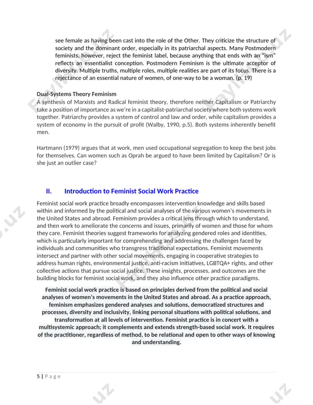 e realities are part of its focus. there is a rejectance of an essential nature of women, of one-way to be a woman. (p. 19) dual-systems theory feminism a synthesis of marxists and radical feminist theory, therefore neither capitalism or patriarchy take a position of importance as we’re in a capitalist-patriarchal society where both systems work together. patriarchy provides a system of control and law and order, while capitalism provides a system of economy in the pursuit of profit (walby, 1990, p.5). both systems inherently benefit men. hartmann (1979) argues that at work, men used occupational segregation to keep the best jobs for themselves. can women such as oprah be argued to have been limited by capitalism? or is she just an outlier case? ii. introduction to feminist social work practice feminist social work practice broadly encompasses intervention knowledge and skills based within and informed by the political and social …