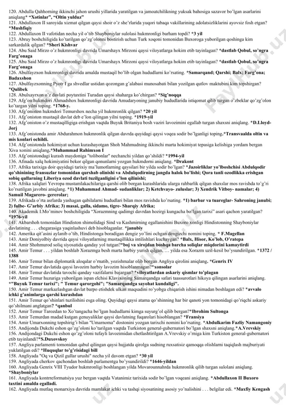 bu yerda qaysi daryodan suv chiqarib dehqonchilik bilan shug’ullangan?*quvondaryo 44. 1791-1795-yillarda rossiya tarkibiga o’tgan hududni ko’rsating. *rech pospolitaning bir qismi 45. 1795-yilda fransiya konventi qabul qilgan konstitutsiya qanday o’zgarishlarni amalga oshirdi?* respublika tuzumini mustahkamlandi; feodal tartiblarni tugatish haqidagi barcha qarorlar tasdiqlandi; ikki palatali parlament joriy etildi; 46. 1804-yilda ko’tarilgan dinnosirbek yetakchiligidagi qo’zg’olonni bostirish uchun amir haydar kim boshchiligida qo’shin jo’natgan? *niyozbek parvonachi 47. 1811-1812-yillarda xivaga buxorodan tashrif buyurgan elchilar ko’rsatilgan javobni aniqlang. *ibrohim dodxoh va shayx abdulla 48. 1814-yildagi vena kongressiga ko’ra shimoliy italiya hududlarida mustahkamlanib olgan davlatni ko’rsating. *avstriya 49. 1821-yilda gveniya qirg’oqlarida tashkil etilgan manzilgoh qanday atalgan?*monroviya 50. 1827-yilda turkiyaga qaram gretsiyaga muxtoriyat huquqi berilishini ko’zda tutuvchi bitim qayerda imzolangan? *londonda 51. 1843-1844-yillarda xiva xonligi qaysi davlat bilan hamdo’stlik o’rnatishga va o’zaro savdo aloqalarini rivojlantirishga kelishildi?*qo’qon xonligi 52. 1845-yilda qaysi shahar aholisi soliqlarning haddan tashqari og’irligidan norozi bo’lib qo’zg’olon ko’targan? *o’sh 53. 1847-yilda yettisuv olatog’ida qurilgan istehkom qanday …