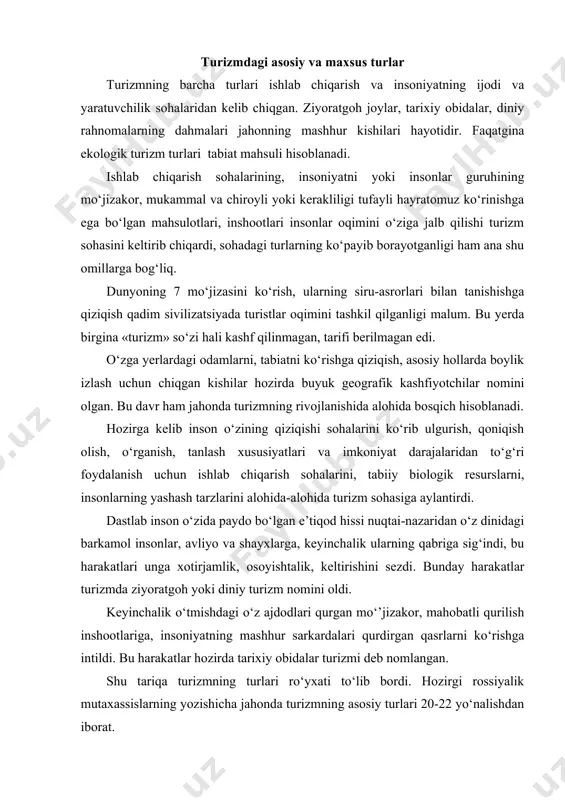 r, mahobatli qurilish inshootlariga, insoniyatning mashhur sarkardalari qurdirgan qasrlarni ko‘rishga intildi. bu harakatlar hozirda tarixiy obidalar turizmi deb nomlangan. shu tariqa turizmning turlari ro‘yxati to‘lib bordi. hozirgi rossiyalik mutaxassislarning yozishicha jahonda turizmning asosiy turlari 20-22 yo‘nalishdan iborat. qayd qilingan fikr, mulohazalar shuning uchun ham keltirildiki, turizmdagi maxsus turlar ro‘yxatini tuzishdan oldin turizmdagi asosiy turlarning mohiyatiga to‘xtalish zarurati bor. asosiy turlar bilan maxsus turlar mohiyatini, mazmunini taqqoslash bu turlarni bir-biridan ajratish xususiyatlarini, sabablarini tushuntira oladi. 1. turizmdagi asosiy turlarning tarifi talabalardan turizmning turlarini sanab bering degan savolga talaba - ichki turizm, xalqaro turizm, kiruvchi turizm, chiquvchi turizm, avtoturizm deb keyinchalik ziyoratgoh turizmi, ekologik turizm, sport turizmi deb davom etadi. javobdan malum bo‘ladiki, talaba turizmning turlarini statistika uchun kerak bo‘ladigan turistlar oqimini hisobga oladigan ichki, xalqaro, kirish va chiqish turistlar harakatiga qo‘shib yubormoqda. ichki, xalqaro, kirish va chiqish turizmi deganda turistlarning sonini hisobga olish va o‘sish yoki kamayishga qarab rejalashtirish ishlarini amalga …