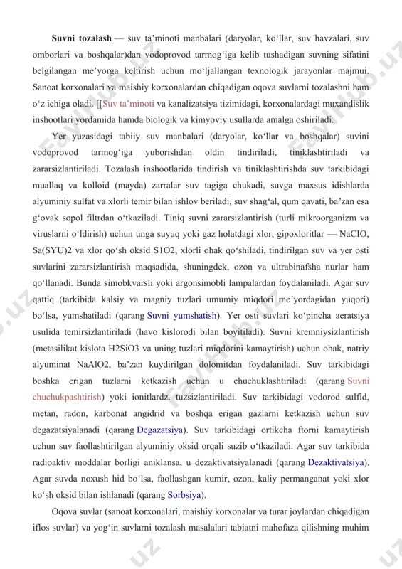 tuzlarni ketkazish uchun u chuchuklashtiriladi (qarang suvni chuchukpashtirish) yoki ionitlardz. tuzsizlantiriladi. suv tarkibidagi vodorod sulfid, metan, radon, karbonat angidrid va boshqa erigan gazlarni ketkazish uchun suv degazatsiyalanadi (qarang degazatsiya). suv tarkibidagi ortikcha ftorni kamaytirish uchun suv faollashtirilgan alyuminiy oksid orqali suzib oʻtkaziladi. agar suv tarkibida radioaktiv moddalar borligi aniklansa, u dezaktivatsiyalanadi (qarang dezaktivatsiya). agar suvda noxush hid boʻlsa, faollashgan kumir, ozon, kaliy permanganat yoki xlor koʻsh oksid bilan ishlanadi (qarang sorbsiya). oqova suvlar (sanoat korxonalari, maishiy korxonalar va turar joylardan chiqadigan iflos suvlar) va yogʻin suvlarni tozalash masalalari tabiatni mahofaza qilishning muhim bir qismi hisoblanadi. oqova suvlar tarkibidagi balchiq, kolloid va erigan moddalar tindirgichlarda choʻktiriladi, zararli moddalar biologik usullarda zararsizlantiriladi (qarang biologik suzgich, suvni zararsizlantirish), korxonalardan chiqayotgan suvlar tozalash inshootlarida tozalanadi. suvni tozalashning fizikkimyoviy, termik va boshqa usullari ham bor. tabiiy suvlarni sanoatda qoʻllanadigan usullar yordamida mikroorganizmlar, tuzlar va gazlardan butkul tozalashning imkoni yoʻq. shu sababli ularning ichimlik suvidagi miqdori …