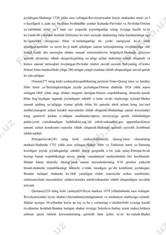 lunda-pavlodar va pavlodar-ostona yo`nalishidai temir yo`l ham suv yoqasida joylashganligi uning rivojiga kuchli ta`sir ko`rsatdi.60-yillardan boshlab ekibastuz ko`miri asosuda shaharning katta kuchlanishiga ega bo`lganelektr energiyasi bilan ta`minlanganligi bu yerda energiyani ko`p talab qiladigan,metallni va suvni ko`p talab qiladigan sanoat tarmoqlarining rivojlanishiga olib keladi.xuddi shu tarmoqlar shahar sanoati ixtisoslashuvini belgilaydi.shaharda glinzyon asosida alyuminiy ishlab chiqarish,qishloq xo`jaligi uchun traktorlar ishlab chiqarish va kimyo sanoati tarmoqlari rivojlangan.pavlodar traktor zavodi asosida italiyaning «fiesto» firmasi bilan hamkorlikda yiliga 200 mingta yengil mashina ishlab chiqaradigan zavod qurish ko`zda tutilgan. ostona(277 ming kishi yashaydi)respublikaning poytaxti.trans-qozog`iston va janubiy sibir temir yo`llariningkesishgan joyida joylashgan.ostona shahrida 1824 yilda aspos solingan.1868 yilda unga shahar maqomi berilgan.ostona rsepublikaning shimoliy-janubi bilan bog`laydigan tugunda joylashgani sababli u katta savdo markaziga aylandi.shahar sanoati qishloq xo`jaligiga xizmat qilishi bilan bir qatorda aholi uchun keng iste`mol mollari,transport uchun kerakli maxsulotlar ishlab chiqaradi.shahardagi sanoat korxonalari keng qamrovli pichan o`radigan mashinalar,tuproq erroziyasiga qarshi ishlatiladigan putlar,yerni yumshatadigan lushilniklar,sog`ish asbob-uskunalari,gaz apparatlari,kimyo …
