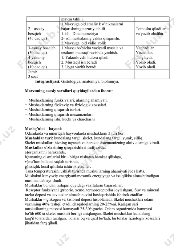 ahlili 1-ish dinamometriya 2- ish mushakning yakka qisqarishi. 2.mavzuga oid vidio rolik tomosha qiladilar va yozib oladilar. 3-asosiy bosqich (30 daqiqa) 1.mavzu bo’yicha vaziyatli masala va testlarni mustaqilravishda yechish. yechadilar yozadilar. 4-yakuniy bosqich (10 daqiqa) 1. yakunlovchi hulosa qiladi. 2. mustaqil ish beradi 3. uyga vazifa beradi. tinglaydi. yozib oladi. yozib oladi. jami: 3 soat integrastiyasi: gistologiya, anatomiya, biohimiya. mavzuning asosiy savollari quyidagilardan iborat: mushaklarning funksiyalari, ularning ahamiyati. mushaklarning fizikaviy va fiziologik xossalari. mushaklarning qisqarish turlari. mushaklarning qisqarish mexanizmlari. mushaklarning ishi, kuchi va charchashi mashg’ulot bayoni: odamlarda va umurtqali hayvonlarda mushaklarni 3 turi bor. mushaklar turi: kundalang targ'il skelet, kundalang targ'il yurak, silliq. skelet muskullari bizning tayanch va harakat sistemamizning aktiv qismiga kiradi. muskullar o'zlarining qisqarishlari natijasida: a)organizmni harakatida, b)tananing qismlarini bir – biriga nisbatan harakat qilishga, v)ma'lum holatni saqlab turishda, g)issiqlik hosil qilishda ishtirok etadilar. tana temperaturasini ushlab turishda muskullarning ahamiyati juda katta, mushakni kimyoviy energiyani mexanik energiyaga va …
