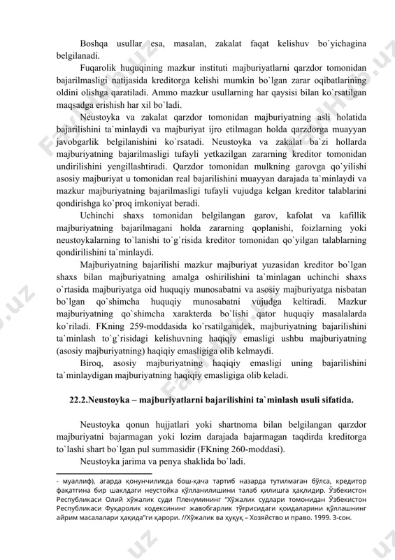 arov, kafolat va kafillik majburiyatning bajarilmagani holda zararning qoplanishi, foizlarning yoki neustoykalarning to`lanishi to`g`risida kreditor tomonidan qo`yilgan talablarning qondirilishini ta`minlaydi. majburiyatning bajarilishi mazkur majburiyat yuzasidan kreditor bo`lgan shaxs bilan majburiyatning amalga oshirilishini ta`minlagan uchinchi shaxs o`rtasida majburiyatga oid huquqiy munosabatni va asosiy majburiyatga nisbatan bo`lgan qo`shimcha huquqiy munosabatni vujudga keltiradi. mazkur majburiyatning qo`shimcha xarakterda bo`lishi qator huquqiy masalalarda ko`riladi. fkning 259-moddasida ko`rsatilganidek, majburiyatning bajarilishini ta`minlash to`g`risidagi kelishuvning haqiqiy emasligi ushbu majburiyatning (asosiy majburiyatning) haqiqiy emasligiga olib kelmaydi. biroq, asosiy majburiyatning haqiqiy emasligi uning bajarilishini ta`minlaydigan majburiyatning haqiqiy emasligiga olib keladi. 22.2.neustoyka – majburiyatlarni bajarilishini ta`minlash usuli sifatida. neustoyka qonun hujjatlari yoki shartnoma bilan belgilangan qarzdor majburiyatni bajarmagan yoki lozim darajada bajarmagan taqdirda kreditorga to`lashi shart bo`lgan pul summasidir (fkning 260-moddasi). neustoyka jarima va penya shaklida bo`ladi. majburiyatning bajarilishini ta`minlash usullari sifatida ko`rilgan jarima bilan penya o`rtasida hech qanday muhim farq yo`q. ular faqat hisoblashish usullari jihatidangina bir-biridan farq qiladi. penya …
