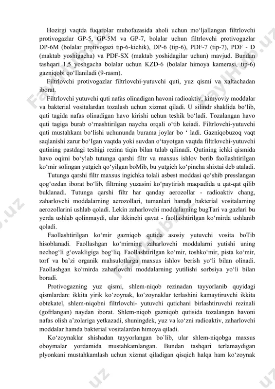 rlovchi-yutuvchi quti mustahkam bo‘lishi uchununda burama joylar bo ‘ ladi. gazniqobuzoq vaqt saqlanishi zarur bo‘igan vaqtda yoki suvdan o‘tayotgan vaqtda filtrlovchi-yutuvchi qutining pastdagi teshigi rezina tiqin bilan talab qilinadi. qutining ichki qismida havo oqimi bo‘y!ab tutunga qarshi filtr va maxsus ishlov berib faollashtirilgan ko‘mir solingan yutgich qo‘yilgan bomib, bu yutgich ko‘pincha shixtai deb ataladi. tutunga qarshi filtr maxsus ingichka tolali asbest moddasi qo‘shib presslangan qog‘ozdan iborat bo‘lib, filtrning yuzasini ko‘paytirish maqsadida u qat-qat qilib buklanadi. tutunga qarshi filtr har qanday aerozollar - radioaktiv chang, zaharlovchi moddalarning aerozollari, tumanlari hamda bakterial vositalarning aerozollarini ushlab qoladi. lekin zaharlovchi moddalarning bugtari va gazlari bu yerda ushlab qolinmaydi, ular ikkinchi qavat - faollashtirilgan ko‘mirda ushlanib qoladi. faollashtirilgan ko‘mir gazniqob qutida asosiy yutuvchi vosita botib hisoblanadi. faollashgan ko‘mirning zaharlovchi moddalarni yutishi uning nechog‘li g‘ovakligiga bog‘liq. faollashtirilgan ko‘mir, toshko‘mir, pista ko‘mir, torf va ba’zi organik mahsulotlarga maxsus ishlov berish yo‘li bilan olinadi. faollashgan ko‘mirda zaharlovchi moddalarning …