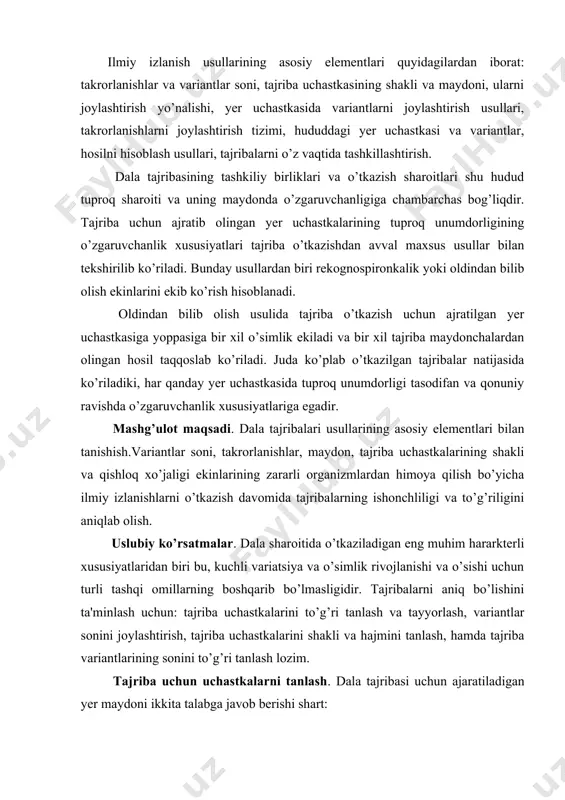 variantlar sonini joylashtirish, tajriba uchastkalarini shakli va hajmini tanlash, hamda tajriba variantlarining sonini to’g’ri tanlash lozim. tajriba uchun uchastkalarni tanlash. dala tajribasi uchun ajaratiladigan yer maydoni ikkita talabga javob berishi shart: hududning tuproq-iqlim, agrotexnik sharoitlar, tajriba natijalaridan foydalanish imkoniyati mavjud bo’lishi; tajribaning aniq bo’lishini ta'minlash maqsadida tuproqning bir xil tipda bo’lishi; shuning uchun, yerni to’g’ri tanlash, tuproq tajribalarini olib borish, tuproqning relef va mikrorelefi xususiyatlarini o’rganish, tasodifiy omillar natijasida tuproqning ifloslanishi va ifloslanish darajalarini o’rganish lozim. dala tajribalari zamonaviy intensiv almashlab ekish yoki boshqa sharoitlarda o’tkazilishi mumkin. bu esa qishloq xo’jaligi ekinlarini zararkunanda, kasallik va begona o’tlardan himoya qilishdagi mavjud usullarni takomillashtirish va yangilarini yaratishni taqozo etadi. variantlar soni, maydoni, tajriba maydonlarini shakli va joylashishi, ularning tajribadagi xatoliklarga ta'siri. tajriba sxemasidagi variantlar soni, tajriba mavzusi va eksperimentning vazifa hamda maqsadidan kelib chiqib aniqlanadi. shu narsani nazarda tutish lozimki, izlanishlarni rejalashtirishda variantlar soni tajribaning aniqligiga sezilarli ta'sir ko’rsatadi. ba'zan, variantlar sonining …