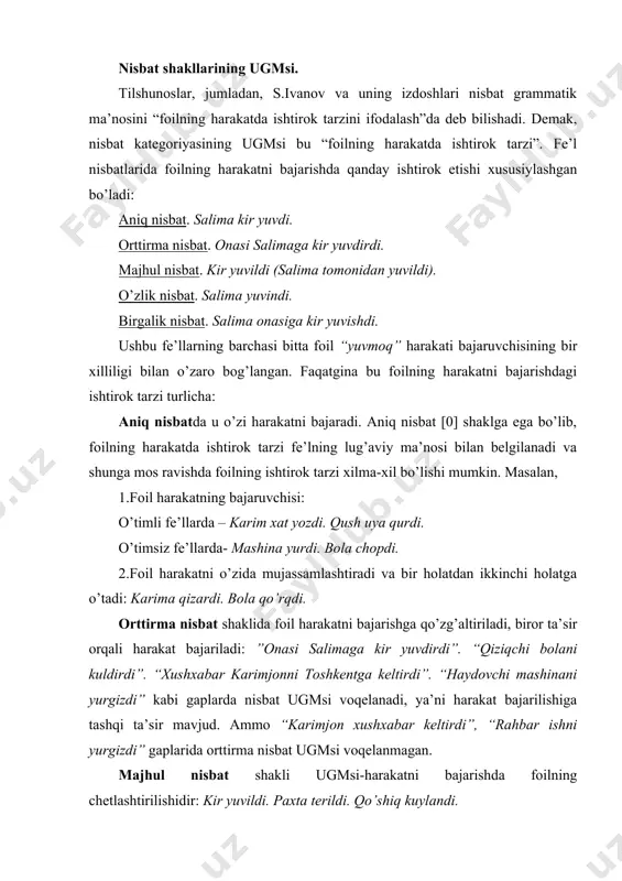chunonchi, sir ochildi.(sir tergovchi tomonidan ochildi). sir ochildi (o’z-o’zidan bir holatdan ikkinchi holatga o’tish). “gul ochildi” tipidagi gaplarda esa majhul ma’no yo’q. uni aniq nisbat shakliga aylantirib bo’lmaydi. o’zlik nisbat shakli ugmsi harakatni o’z ustida yoki o’z manfaatida bajarish tarzida voqelanadi: salima yuvindi - salima yuzini yuvdi. salima tarandi - salima sochini taradi. lekin nisbat shakli yoki hosila foil ma’nosidan uzilsa, nisbat ma’nosi yo’qoladi: salima sevindi. bu gapda “sevmoq” fe’lining foili yo’q. shuning uchun o’zbek tilshunosligida ochildi, osildi, boshlandi, sevindi kabi fe’llarni ajralmas o’zlik/ majhullik fe’l nisbatlari deydilar. tilshunoslik nazariyasida bunday fe’llarni “medial fe’llar” deyishadi.6 bu mohiyatan o’timli fe’llardan yasalgan o’timsiz fe’llardir. birgalik nisbat ugmsi nutqda foilning harakatni bajarishdagi birgalikdagi ishtirok tarzi sifatida voqelanadi. fe’l o’zagiga –sh, –ish birgalik nisbat shakli qo’shilganda o’zarolik, birgalik, yordamlashuv kabi ma’nolar yuzaga chiqadi: salima onasiga kir yuvishdi. ikki kundan keyin xabarchilar kelishdi. birgalik nisbat o’zi qo’shilayotgan fe’l asos boshqaruvida o’zgarish yasay oladi: vositali to’ldiruvchi …