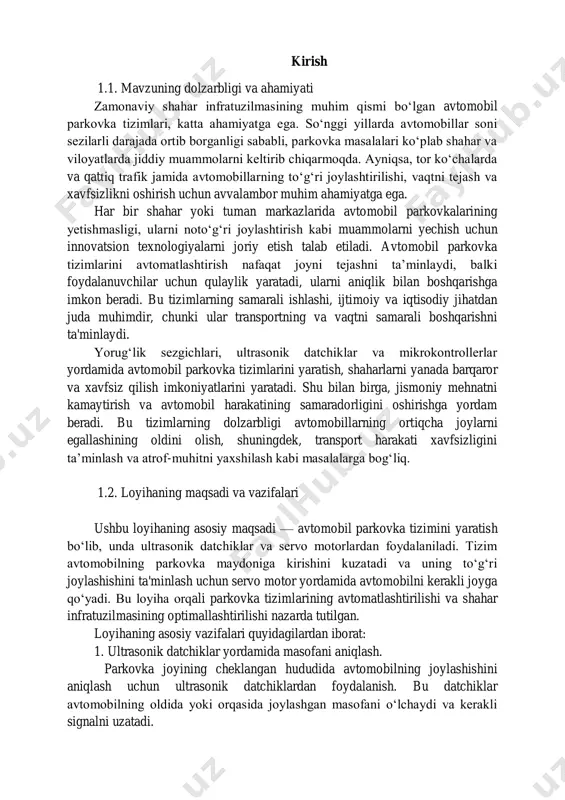 hunki ular transportning va vaqtni samarali boshqarishni ta'minlaydi. yorug‘lik sezgichlari, ultrasonik datchiklar va mikrokontrollerlar yordamida avtomobil parkovka tizimlarini yaratish, shaharlarni yanada barqaror va xavfsiz qilish imkoniyatlarini yaratadi. shu bilan birga, jismoniy mehnatni kamaytirish va avtomobil harakatining samaradorligini oshirishga yordam beradi. bu tizimlarning dolzarbligi avtomobillarning ortiqcha joylarni egallashining oldini olish, shuningdek, transport harakati xavfsizligini ta’minlash va atrof-muhitni yaxshilash kabi masalalarga bog‘liq. 1.2. loyihaning maqsadi va vazifalari ushbu loyihaning asosiy maqsadi — avtomobil parkovka tizimini yaratish bo‘lib, unda ultrasonik datchiklar va servo motorlardan foydalaniladi. tizim avtomobilning parkovka maydoniga kirishini kuzatadi va uning to‘g‘ri joylashishini ta'minlash uchun servo motor yordamida avtomobilni kerakli joyga qo‘yadi. bu loyiha orqali parkovka tizimlarining avtomatlashtirilishi va shahar infratuzilmasining optimallashtirilishi nazarda tutilgan. loyihaning asosiy vazifalari quyidagilardan iborat: 1. ultrasonik datchiklar yordamida masofani aniqlash. parkovka joyining cheklangan hududida avtomobilning joylashishini aniqlash uchun ultrasonik datchiklardan foydalanish. bu datchiklar avtomobilning oldida yoki orqasida joylashgan masofani o‘lchaydi va kerakli signalni uzatadi. 2. servo …