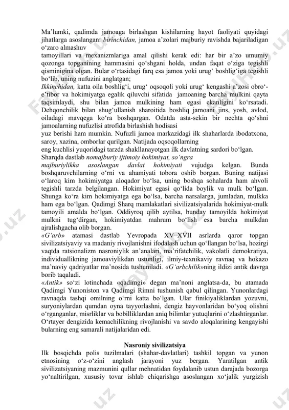 y yo‘l bilan o‘zlashtirilgan texnologiya asosida va mavjud ishlab chiqarish masalalari bilan an’anaviy amalga oshirilgan, tovar munosabatlari ham rivojlangan. ikkinchidan, qo‘l mehnati va, umuman, muskul kuchi bilan harakatlantiradigan ishlab chiqarish qurollaridan foydalanilgan. uchinchidan, ziroatchilik va unga asoslangan jamoaning alohida mavqega egaligi oqsoqollar tomonidan boshqarilgan jamoatning yerga egalik qilishi va davlatga renta – soliq to‘lashi tartibi paydo bo‘lgan. to‘rtinchidan, ishlab chiqarishdan orttirilgan jamg‘armaning unchalik katta emasligi va ularning ham noishlab chiqarish sohalarida sarflanishi kuzatilgan. beshinchidan, davlatning hokimiyatga, uning qolgan barcha ko‘rinishlarida ega bo‘lganlarning qo‘lida mulkning to‘planishi oqibatida xususiy mulk ikkinchi darajali ahamiyat kasb etgan. qadimgi sharq sivilizatsiyasining ma’naviy sohasi quyidagi tavsiflarni o‘z ichiga olgan: birinchidan, ma’naviy sohada kishilar hayotining konservativligi tufayli dastlab politeistik, so‘ngramonoteistik dinlar belgilovchi o‘rin tutadi. ikkinchidan, afsonalarga notanqidiy yondashish, dogmatizm, ekzaltatsiya (yunonchadan ag‘darilganda cheksiz shodlik yoki boshqa xursandlik holati, qattiq hayajonlanishi) va mistitsizmga berish mavjud. uchinchidan, ilmiy bilimlarning aksariyat hollarda hunar sifatida kishilar faoliyatining mavjud shakllari uchun qolip, …