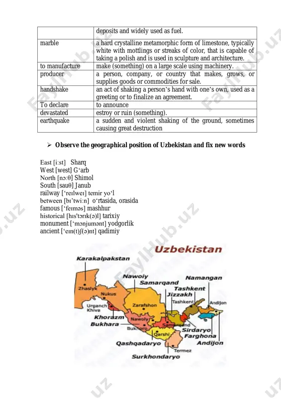 one that has hitherto been uninhabited, where people establish a community. coal a combustible black or dark brown rock consisting mainly of carbonized plant matter, found mainly in underground deposits and widely used as fuel. marble a hard crystalline metamorphic form of limestone, typically white with mottlings or streaks of color, that is capable of taking a polish and is used in sculpture and architecture. to manufacture make (something) on a large scale using machinery. producer a person, company, or country that makes, grows, or supplies goods or commodities for sale. handshake an act of shaking a person’s hand with one’s own, used as a greeting or to finalize an agreement. to declare to announce devastated estroy or ruin (something). earthquake a sudden and violent shaking of the ground, sometimes causing great destruction  observe the geographical position of uzbekistan and fix new words east [iːst] sharq west [west] g‘arb …