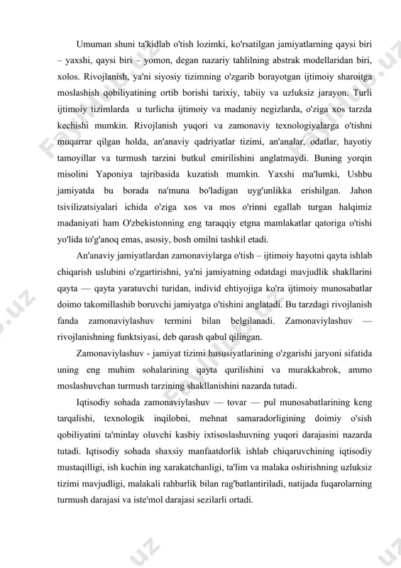 eng tarqalishi, texnologik inqilobni, mehnat samaradorligining doimiy o'sish qobiliyatini ta'minlay oluvchi kasbiy ixtisoslashuvning yuqori darajasini nazarda tutadi. iqtisodiy sohada shaxsiy manfaatdorlik ishlab chiqaruvchining iqtisodiy mustaqilligi, ish kuchin ing xarakatchanligi, ta'lim va malaka oshirishning uzluksiz tizimi mavjudligi, malakali rahbarlik bilan rag'batlantiriladi, natijada fuqarolarning turmush darajasi va iste'mol darajasi sezilarli ortadi. iqtisodiy va texnologik sohadagi rivojlanish jamiyatda mavjud ijtimoiy munosabatlarning tubdan o'zgarishiga olib keladi, undagi ijtimoiy bo'linish tamoyillari va tarkibi o'zgaradi. masalan, /arbiy evropa mamlakatlaridagi sanoat inqilobi — jamiyatdagi an'anaviy tabaqalanish tartibini emirib, ijtimoiy qatlamlar mavqeini kelib chiqishi, nasli — nasabi bilan emas, aqli, zakovati, qobiliyati, beradigan samarasi bilan baholovchi munosabatlar tizimini yuzaga keltirdi. bu tizimda shaxs faoliyatining motivatsiyasi ham o'zgaradi: u jamiyat va davlat yordamidan ko'ra ko'prok o'z kuchiga tayana boshlaydi. siyosiy sohadagi zamonaviylashuv — yuqori samara bilan ishlaydigan hokimiyat tashkilotlari cho'zilishi, ularning rollari; funktsiyalari va vakolatlari aniq chegaralanishi, jamiyatda oqilona byurokratiya shakllanishi, fuqarolarning siyosiy jarayonda faol ishtirok etishidan iborat. bunday …