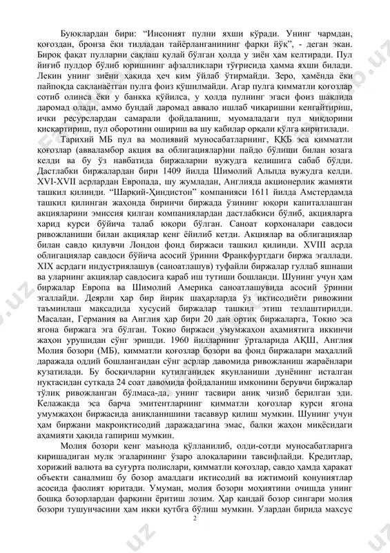 ди. шу жумладан, молиявий тизимнинг ривожланиши учун ҳам шарт-шароитлар яратилмоқда, чунки фақат ривожланган молиявий тизим иқтисодий тизимнинг муваффақиятли ривожланишига замин яратади. молия бозори – жуда кенг тушунчадир. у кенг маъноли ва мураккаб иқтисодий тоифани ташкил қилади, ҳамда муайян молия муассалари орқали ўзаро таъсирида бўладиган мулк эгалари билан сармоя, қарз олувчилар ўртасидаги муносабатларни тасвирлайди. ҳозирги замон иқтисодиёти учун молия бозори ўзига хос “асаб маркази” ҳисобланади, унинг ривожланиш даражасига қараб мамлакат иқтисодиётининг “аҳволи” ҳақида фикр юритиш мумкин, чунки молия бозорига таъсир кўрсатиб жамиятнинг иқтисодий фаоллигини бошқариш мумкин. буюклардан бири: “инсоният пулни яхши кўради. унинг чармдан, қоғоздан, бронза ёки тилладан тайёрланганининг фарқи йўқ”, - деган экан. бироқ фақат пулларни сақлаш қулай бўлган ҳолда у зиён ҳам келтиради. пул йиғиб пулдор бўлиб юришнинг афзалликлари тўғрисида ҳамма яхши билади. лекин унинг зиёни ҳақида ҳеч ким ўйлаб ўтирмайди. зеро, ҳамёнда ёки пайпоқда сақланаётган пулга фоиз қўшилмайди. агар пулга қимматли қоғозлар сотиб олинса ёки у банкка қўйилса, …